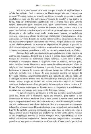 68 – J. Herculano Pires 
Mas  toda  essa  loucura  nada  mais  era  que  a  reação  do  espírito  contra  a 
asfixia  das  tradições.  Qual  o  momento  de  libertação  que  não  traz  consigo  esses 
arroubos?  Passadas,  porém,  as  emoções  do  início,  o coração  se  acalma  e  a razão 
restabelece  as  suas  leis.  Por  outro  lado,  a  “loucura  do  mundo”,  a  que  Carlyle  se 
refere,  pode  ser  historicamente  identificada  com  a  própria  razão,  pois  vemo­la 
sempre  denunciada  pelos  tradicionalistas,  pelos  conservadores  renitentes,  nos 
momentos  cruciais  da  evolução  humana.  Os  homens  velhos,  como  as  castas  e  os 
povos envelhecidos — ensina Ingenieros — vivem esclerosados em suas armaduras 
ideológicas  e  não  podem  compreender  senão  como  loucura  as  verdadeiras 
revoluções sociais, que afetam os interesses estabelecidos e transformam as ideias 
dominantes. A vitória da razão, na sua luta milenar contra o obscurantismo fideísta, 
não podia deixar de parecer um momento de loucura. Porque, desenvolvida através 
de  um  laborioso  processo  de  acúmulo  de  experiências,  de  geração  a  geração,  de 
civilização a civilização, o seu crescimento se assemelha ao das plantas que rompem 
o calçamento das ruas, para afirmar o poder da vida sobre as construções artificiais. 
Sabemos hoje, pelo aprofundamento que o relativismo crítico realizou na 
doutrina das categorias, de Kant, que a razão é o sistema dessas categorias vitais, 
forjadas  no  processo  da  experiência  sempre  renovada.  Assim  como  a  planta, 
rompendo  o  calçamento,  afirma  as  exigências  vitais  da  natureza,  em  toda  parte, 
assim também a razão, violentando as estruturas das velhas convenções, afirma as 
exigências vitais da consciência humana. A primeira dessas exigências é a liberdade, 
fundamento e essência do homem, que asfixiada durante um milênio no caldeirão 
medieval,  explodiu  com  o  fragor  de  uma  detonação  atômica,  no  período  da 
Revolução Francesa. Devemos ainda lembrar que o episódio do Culto da Razão tem 
o seu lugar no centro de uma linha de acontecimentos históricos. Não foi um caso 
isolado. Mesmo porque, na história, não existem casos dessa espécie. Já Tivemos 
ocasião de lembrar o antecedente pitagórico da luta medieval entre a razão e a fé. 
Jérome  Carcopino  estabeleceu  as  ligações  entre  o  pitagorismo  e  o  cristianismo 
primitivo, nos seus estudos sobre a conversão do mundo romano. 
No período medieval já traçamos a linha que assinala o desenvolvimento 
dessa  luta.  Basta  que  a  retomemos  agora  em  Descartes,  para  vermos  a  sua 
continuidade  no  mundo  moderno.  Mas  o  mais  curioso  é  vermos  como  essa  luta 
sugeriu, no pensamento francês, tão afeito à síntese, a ideia de uma religião racional, 
que teve também o seu lento desenvolvimento. Sem procurarmos entrar em maiores 
indagações, acentuemos que Descartes fundava o seu racionalismo na inspiração do 
Espírito da Verdade. Aparente contradição, que mais tarde se  esclarecerá. Logo a 
seguir, temos o caso de Espinosa, que estabelece ao mesmo tempo a forma racional 
de uma interpretação panteísta do cosmos e lança as bases, segundo Huby, “do mais 
radical racionalismo escriturístico”. Dessas tentativas, surgem muitas derivações  e 
paralelismos, que  parecem  desembocar na  Convenção. Clootz  propõe  que  o  Deus
 