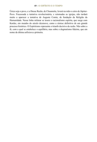 69 – O ESPÍRITO E O TEMPO 
Único seja o povo, e a Deusa Razão, de Chaumette, levará na mão o cetro de Júpiter­ 
Povo.  Fracassada  a  tentativa  revolucionária,  e  retomadas  as  igrejas,  não  tardará 
muito  a  aparecer  a  tentativa  de  Auguste  Comte,  de  fundação  da  Religião  da 
Humanidade. Nessa linha milenar se insere o racionalismo espírita, que surge com 
Kardec,  em  meados  do  século  dezenove,  como  a  síntese  definitiva  de  um  grande 
processo histórico. O Espiritismo representa o triunfo decisivo da razão. Não sobre a 
fé, com a qual se estabelece o equilíbrio, mas sobre o dogmatismo fideísta, que em 
nome da última asfixiava a primeira.
 