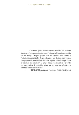 7 – O ESPÍRITO E O TEMPO 
“A  História,  que  é  essencialmente  História  do  Espírito, 
transcorre ‘no tempo’. Assim, pois, ‘o desenvolvimento do espírito 
cai  no  tempo’.  Hegel,  porém,  não  se  contenta  em  afirmar  a 
‘intratempo­racialidade’ do espírito como um factum, mas trata de 
compreender a possibilidade de que o espírito caia no tempo, que é 
o ‘sensível não­sensível’. O tempo há de poder acolher o espírito, 
por assim dizer. E o espírito há de ser, por sua vez, afim com o 
tempo e com a sua essência.” 
HEIDEGGER, crítica de Hegel, em O SER E O TEMPO.
 
