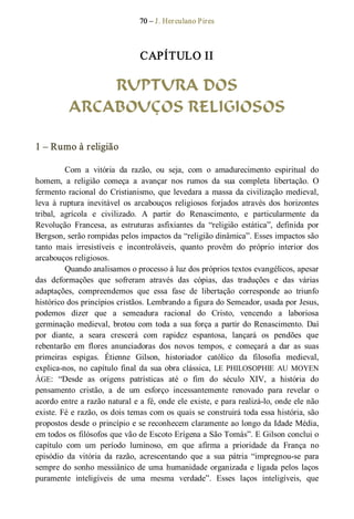 70 – J. Herculano Pires 
CAPÍTULO II 
RUPTURA DOS
ARCABOUÇOS RELIGIOSOS 
1 – Rumo à religião 
Com  a  vitória  da  razão,  ou  seja,  com  o  amadurecimento  espiritual  do 
homem,  a  religião  começa  a  avançar  nos  rumos  da  sua  completa  libertação.  O 
fermento racional do Cristianismo, que levedara a massa da civilização medieval, 
leva  à  ruptura inevitável  os  arcabouços  religiosos  forjados  através  dos  horizontes 
tribal,  agrícola  e  civilizado.  A  partir  do  Renascimento,  e  particularmente  da 
Revolução  Francesa,  as  estruturas  asfixiantes  da  “religião  estática”,  definida  por 
Bergson, serão rompidas pelos impactos da “religião dinâmica”. Esses impactos são 
tanto  mais  irresistíveis  e  incontroláveis,  quanto  provêm  do  próprio  interior  dos 
arcabouços religiosos. 
Quando analisamos o processo à luz dos próprios textos evangélicos, apesar 
das  deformações  que  sofreram  através  das  cópias,  das  traduções  e  das  várias 
adaptações,  compreendemos  que  essa  fase  de  libertação  corresponde  ao  triunfo 
histórico dos princípios cristãos. Lembrando a figura do Semeador, usada por Jesus, 
podemos  dizer  que  a  semeadura  racional  do  Cristo,  vencendo  a  laboriosa 
germinação medieval, brotou com toda a sua força a partir do Renascimento. Daí 
por  diante,  a  seara  crescerá  com  rapidez  espantosa,  lançará  os  pendões  que 
rebentarão  em  flores  anunciadoras  dos  novos  tempos,  e  começará  a  dar  as  suas 
primeiras  espigas.  Étienne  Gilson,  historiador  católico  da  filosofia  medieval, 
explica­nos, no capítulo final da sua obra clássica, LE PHILOSOPHIE  AU MOYEN 
ÂGE:  “Desde  as  origens  patrísticas  até  o  fim  do  século  XIV,  a  história  do 
pensamento  cristão,  a  de  um  esforço  incessantemente  renovado  para  revelar  o 
acordo entre a razão natural e a fé, onde ele existe, e para realizá­lo, onde ele não 
existe. Fé e razão, os dois temas com os quais se construirá toda essa história, são 
propostos desde o princípio e se reconhecem claramente ao longo da Idade Média, 
em todos os filósofos que vão de Escoto Erígena a São Tomás”. E Gilson conclui o 
capítulo  com  um  período  luminoso,  em  que  afirma  a  prioridade  da  França  no 
episódio  da  vitória  da  razão,  acrescentando  que  a  sua  pátria  “impregnou­se  para 
sempre do sonho messiânico de uma humanidade organizada e ligada pelos laços 
puramente  inteligíveis  de  uma  mesma  verdade”.  Esses  laços  inteligíveis,  que
 