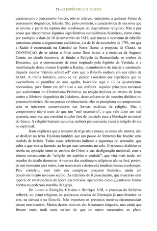 71 – O ESPÍRITO E O TEMPO 
caracterizam o pensamento francês, não se referem, entretanto, a qualquer forma de 
pensamento dogmático, fideísta. São, pelo contrário, a característica da era nova que 
se iniciou a partir da ruptura dos arcabouços do dogmatismo religioso. Não é por 
acaso que encontramos algumas significativas coincidências históricas, como estas, 
por exemplo: a data de 10 de novembro de 1619, que marca o momento da rebelião 
cartesiana contra o dogmatismo escolástico, e a de 10 de novembro de 1793, em que 
a  Razão  é  entronizada  na  Catedral  de  Notre  Dame;  a  proposta  de  Clootz,  na 
CONVENÇÃO,  de  se  adotar  o  Povo  como  Deus  único,  e  a  tentativa  de  Augusto 
Comte,  no  século  dezenove,  de  fundar  a  Religião  da  Humanidade;  os  sonhos  de 
Descartes,  que  o  convenceram  de  estar  inspirado  pelo  Espírito  da  Verdade,  e  a 
manifestação desse mesmo Espírito a Kardec, incumbindo­o de iniciar a construção 
daquela  mesma  “ciência  admirável”  com  que  o  filósofo  sonhara  em  seu retiro  de 
ULMA.  A  trama  histórica,  como  se  vê,  parece  assinalada  por  repetições  que  se 
assemelham  ao  pontilhar  de  uma  agulha,  buscando  aqui  e  ali  os  ajustamentos 
necessários, para firmar em definitivo a sua urdidura. Aqueles princípios racionais 
que assinalamos no Cristianismo Primitivo, na reação decisiva do ensino de Jesus 
contra o fideísmo dogmático do Judaísmo, desenvolvem­se de maneira dialética no 
processo histórico. De sua pureza revolucionária, eles se precipitam no compromisso 
com  os  interesses  conservadores  das  formas  estáticas  da  religião.  Mas  o 
compromisso  não  é  mais  do  que  um  “mal  necessário”,  o  que  vale  dizer  um  mal 
aparente, uma vez que constitui simples fase de transição para a libertação universal 
do futuro. A religião humana caminha, embora penosamente, ruma à religião divina 
ou espiritual. 
Jesus explicara que a semente de trigo não renasce, se antes não morrer, não 
se desfizer na terra. Ensinara também que um pouco de fermento faz levedar uma 
medida de farinha. Todas essas referências indicam a segurança do semeador, que 
sabia o que estava fazendo, ao lançar suas sementes no solo. O processo dialético se 
revela na oposição entre os ensinos do Cristo e sua desfiguração medieval, com a 
síntese  consequente  da  “religião  em  espírito  e  verdade”,  que  virá mais  tarde,  em 
meados do século dezenove. A ruptura dos arcabouços religiosos não se fará, porém, 
de um momento para outro, nem ocasionará a derrocada imediata desses arcabouços. 
Pelo  contrário,  será  todo  um  complexo  processo  histórico,  ainda  em 
desenvolvimento no nosso século. As rebeliões do Renascimento, que marcarão uma 
espécie de revivescência da época das heresias, aparecerão como gigantescas fendas 
abertas na poderosa muralha da Igreja. 
De  Lutero  a  Zwinglio,  Calvino  e  Henrique  VIII,  o  processo  da  Reforma 
refletirá, no plano religioso, os poderosos anseios de libertação já manifestados na 
arte, na ciência e na filosofia. Não importam os pretensos motivos circunstanciais 
desses movimentos. Muitos desses motivos são falsamente alegados, mas ainda que 
fossem  reais,  nada  mais  seriam  do  que  os  meios  necessários  ao  pleno
 