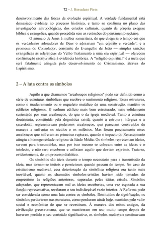 72 – J. Herculano Pires 
desenvolvimento  das  forças  da  evolução  espiritual.  A  verdade  fundamental  está 
demasiado  evidente  no  processo  histórico,  e  tanto  se  confirma  no  plano  das 
investigações  antropológicas,  dos  estudos  culturais,  quanto  da  própria  exegese 
bíblica e evangélica, quando procedida sem as restrições do pensamento sectário. 
O anúncio de Jesus à mulher samaritana, de que chegaria o tempo em que 
os  verdadeiros  adoradores  de  Deus  o  adorariam  “em  espírito  e  verdade”,  e  a 
promessa  do  Consolador,  constante  do  Evangelho  de  João  —  simples  sanções 
evangélicas às referências do Velho Testamento a uma era espiritual — oferecem 
confirmação escriturística à evidência histórica. A “religião espiritual” é a meta que 
será  fatalmente  atingida  pelo  desenvolvimento  do  Cristianismo,  através  do 
Espiritismo. 
2 – A luta contra os símbolos 
Aquilo a que chamamos “arcabouços religiosos" pode ser definido como a 
série de estruturas simbólicas que recobre o sentimento religioso. Essas estruturas, 
como  o  madeiramento  ou  o  esqueleto  metálico  de  uma  construção,  mantêm  os 
edifícios  religiosos.  E  nenhum  edifício  mais  bem  estruturado,  mais  solidamente 
sustentado  por  seus  arcabouços,  do  que  o  da  igreja  medieval.  Tanto  a  estrutura 
doutrinária,  constituída  pela  dogmática  cristã,  quanto  a  estrutura  litúrgica  e  a 
sacerdotal,  representavam  poderosos  arcabouços,  que  pareciam  construídos  de 
maneira  a  enfrentar  os  séculos  e  os  milênios.  Mas  foram  precisamente  esses 
arcabouços que sofreram as primeiras rupturas, quando o impacto do Renascimento 
atingiu a homogeneidade religiosa da Idade Média. Os símbolos representam ideias, 
servem  para  transmiti­las,  mas  por  isso  mesmo  se  colocam  entre  as  ideias  e  o 
intelecto,  e  não  raro  encobrem  e  asfixiam  aquilo  que  deviam  exprimir.  Trata­se, 
evidentemente, de um processo dialético. 
Os  símbolos  são  úteis  durante  o  tempo  necessário  para a transmissão  da 
ideia,  mas  tornam­se  inúteis  e  perniciosos  quando  passam  do  tempo.  No  caso  do 
cristianismo  medieval,  essa  deterioração  da  simbólica  religiosa  era  tanto  mais 
inevitável,  quanto  os  chamados  símbolos­cristãos  haviam  sido  tomados  de 
empréstimo  às  religiões  anteriores,  superadas  pelas  ideias  cristãs.  Símbolos 
adaptados,  que  representavam  mal  as  ideias  encobertas,  uma  vez  esgotada  a  sua 
função representativa, revelaram o seu indisfarçável vazio interior. A Reforma pode 
ser considerada como uma luta contra os símbolos. Destituídos de significação, os 
símbolos perduraram nas estruturas, como perduram ainda hoje, mantidos pelo valor 
social  e  econômico  de  que  se  revestiram.  À  maneira  dos  mitos  antigos,  da 
civilização  greco­romana,  que  se  mantiveram  em  uso  muito  tempo  depois  de 
haverem perdido o seu conteúdo significativo, os símbolos medievais continuavam
 