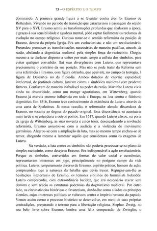 73 – O ESPÍRITO E O TEMPO 
dominando.  A  primeira  grande  figura  a  se  levantar  contra  eles  foi  Erasmo  de 
Rotterdam. Vivendo no período de transição que caracterizou a passagem do século 
XV para o XVI, Erasmo sentiu as transformações profundas que abalavam a época, 
e graças à sua sensibilidade e agudeza mental, pôde captar facilmente os reclamos da 
evolução no campo religioso. Curioso notar­se o sentido reformista da posição de 
Erasmo, dentro da própria Igreja. Era um evolucionista, e não um revolucionário. 
Pretendeu promover as transformações necessárias de maneira pacífica, através da 
razão,  abalando  a  dogmática  medieval  pela  simples  força  do  raciocínio.  Chegou 
mesmo a se declarar disposto a sofrer por mais tempo a asfixia dos símbolos, para 
evitar  qualquer  convulsão.  Daí  suas  divergências  com  Lutero,  que  representava 
precisamente o contrário da sua posição. Mas não se pode tratar da Reforma sem 
uma referência a Erasmo, essa figura estranha, que equivale, no campo da teologia, à 
figura  de  Descartes  no  da  filosofia.  Ambos  dotados  de  enorme  capacidade 
intelectual, de profunda cultura, lutaram contra a simbólica medieval com prudente 
firmeza. Confiavam de maneira inabalável no poder da razão. Martinho Lutero vivia 
ainda  na  obscuridade,  como  um  monge  agostiniano,  em  Witternberg,  quando 
Erasmo já exercia enorme influência em toda a Europa, na luta contra o fideísmo 
dogmático. Em 1516, Erasmo teve conhecimento da existência de Lutero, através de 
uma  carta  de  Spalatinus.  Já  nessa  ocasião,  o  reformador  alemão  discordava  de 
Erasmo, no tocante ao dogma do pecado original. Essa discordância se acentuaria 
mais tarde e se estenderia a outros pontos. Em 1517, quando Lutero afixou, na porta 
da igreja de Wittemberg, as suas noventa e cinco teses, desencadeando a revolução 
reformista,  Erasmo  assustou­se  com  a  audácia  e  a  violência  do  movimento 
germânico. Alegrou­se com a ampliação da luta, mas ao mesmo tempo encheu­se de 
temor,  chegando  mesmo  a  lamentar aquilo  que  considerava  como  os  exageros  de 
Lutero. 
Na verdade, a luta contra os símbolos não poderia processar­se no plano do 
simples raciocínio, como desejava Erasmo. Era indispensável a ação revolucionária. 
Porque  os  símbolos,  convertidos  em  formas  de  valor  social  e  econômico, 
representavam  interesses  em  jogo,  principalmente  no  perigoso  campo  da  vida 
política. Lutero, temperamento diverso de Erasmo, espírito prático, homem de ação, 
compreendeu  logo  a  natureza  da  batalha  que  devia  travar.  Repugnavam­lhe  as 
hesitações  intelectuais  de  Erasmo,  os  temores  sibilinos  do  humanista  holandês. 
Lutero  compreendia,  com  extraordinária  lucidez,  que  era  necessário  atacar  sem 
demora  e  sem receio  as  estruturas  poderosas  do  dogmatismo  medieval.  Por  outro 
lado, as circunstâncias históricas o favoreciam, dando­lhe como aliados os príncipes 
alemães, cujos interesses políticos se voltavam contra o império romano do papado. 
Vemos assim corno o processo histórico se desenvolve, em meio de suas próprias 
contradições,  preparando  o  terreno  para  a libertação  religiosa.  Stephan  Zweig,  no 
seu  belo  livro  sobre  Erasmo,  lembra  uma  feliz  comparação  de  Zwinglio,  o
 