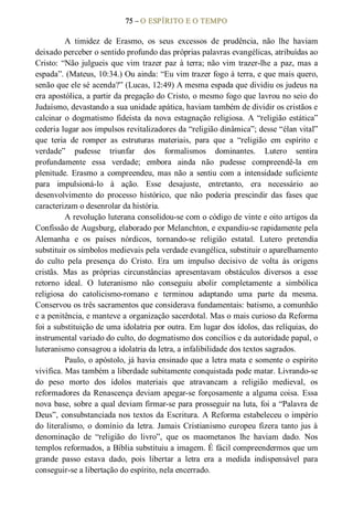 75 – O ESPÍRITO E O TEMPO 
A  timidez  de  Erasmo,  os  seus  excessos  de  prudência,  não  lhe  haviam 
deixado perceber o sentido profundo das próprias palavras evangélicas, atribuídas ao 
Cristo: “Não julgueis que  vim trazer paz à terra; não vim trazer­lhe a paz, mas a 
espada”. (Mateus, 10:34.) Ou ainda: “Eu vim trazer fogo à terra, e que mais quero, 
senão que ele sé acenda?” (Lucas, 12:49) A mesma espada que dividiu os judeus na 
era apostólica, a partir da pregação do Cristo, o mesmo fogo que lavrou no seio do 
Judaísmo, devastando a sua unidade apática, haviam também de dividir os cristãos e 
calcinar o dogmatismo fideísta da nova estagnação religiosa. A “religião estática” 
cederia lugar aos impulsos revitalizadores da “religião dinâmica”; desse “élan vital” 
que  teria  de  romper  as  estruturas  materiais,  para  que  a  “religião  em  espírito  e 
verdade”  pudesse  triunfar  dos  formalismos  dominantes.  Lutero  sentira 
profundamente  essa  verdade;  embora  ainda  não  pudesse  compreendê­la  em 
plenitude.  Erasmo  a  compreendeu, mas não a  sentiu  com a  intensidade  suficiente 
para  impulsioná­lo  à  ação.  Esse  desajuste,  entretanto,  era  necessário  ao 
desenvolvimento  do  processo  histórico,  que  não  poderia  prescindir  das  fases  que 
caracterizam o desenrolar da história. 
A revolução luterana consolidou­se com o código de vinte e oito artigos da 
Confissão de Augsburg, elaborado por Melanchton, e expandiu­se rapidamente pela 
Alemanha  e  os  países  nórdicos,  tornando­se  religião  estatal.  Lutero  pretendia 
substituir os símbolos medievais pela verdade evangélica, substituir o aparelhamento 
do  culto  pela  presença  do  Cristo.  Era  um  impulso  decisivo  de  volta  às  origens 
cristãs.  Mas  as  próprias  circunstâncias  apresentavam  obstáculos  diversos  a  esse 
retorno  ideal.  O  luteranismo  não  conseguiu  abolir  completamente  a  simbólica 
religiosa  do  catolicismo­romano  e  terminou  adaptando  uma  parte  da  mesma. 
Conservou os três sacramentos que considerava fundamentais: batismo, a comunhão 
e a penitência, e manteve a organização sacerdotal. Mas o mais curioso da Reforma 
foi a substituição de uma idolatria por outra. Em lugar dos ídolos, das relíquias, do 
instrumental variado do culto, do dogmatismo dos concílios e da autoridade papal, o 
luteranismo consagrou a idolatria da letra, a infalibilidade dos textos sagrados. 
Paulo, o apóstolo, já havia ensinado que a letra mata e somente o espírito 
vivifica. Mas também a liberdade subitamente conquistada pode matar. Livrando­se 
do  peso  morto  dos  ídolos  materiais  que  atravancam  a  religião  medieval,  os 
reformadores da Renascença deviam apegar­se forçosamente a alguma coisa. Essa 
nova base, sobre a qual deviam firmar­se para prosseguir na luta, foi a “Palavra de 
Deus”, consubstanciada nos textos da Escritura. A Reforma estabeleceu o império 
do literalismo, o domínio da letra. Jamais Cristianismo europeu fizera tanto jus à 
denominação  de  “religião  do  livro”,  que  os  maometanos  lhe  haviam  dado.  Nos 
templos reformados, a Bíblia substituiu a imagem. É fácil compreendermos que um 
grande  passo  estava  dado,  pois  libertar  a  letra  era  a  medida  indispensável  para 
conseguir­se a libertação do espírito, nela encerrado.
 