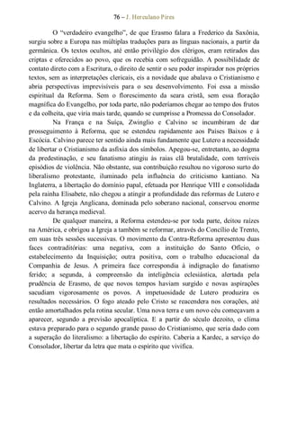 76 – J. Herculano Pires 
O “verdadeiro evangelho”, de que Erasmo falara a Frederico da Saxônia, 
surgiu sobre a Europa nas múltiplas traduções para as línguas nacionais, a partir da 
germânica. Os textos ocultos, até então privilégio dos clérigos, eram retirados das 
criptas e oferecidos ao povo, que  os recebia com sofreguidão. A possibilidade de 
contato direto com a Escritura, o direito de sentir o seu poder inspirador nos próprios 
textos, sem as interpretações clericais, eis a novidade que abalava o Cristianismo e 
abria  perspectivas  imprevisíveis  para  o  seu  desenvolvimento.  Foi  essa  a  missão 
espiritual  da  Reforma.  Sem  o  florescimento  da  seara  cristã,  sem  essa  floração 
magnífica do Evangelho, por toda parte, não poderíamos chegar ao tempo dos frutos 
e da colheita, que viria mais tarde, quando se cumprisse a Promessa do Consolador. 
Na  França  e  na  Suíça,  Zwinglio  e  Calvino  se  incumbiram  de  dar 
prosseguimento  à  Reforma,  que  se  estendeu  rapidamente  aos  Países  Baixos  e  à 
Escócia. Calvino parece ter sentido ainda mais fundamente que Lutero a necessidade 
de libertar o Cristianismo da asfixia dos símbolos. Apegou­se, entretanto, ao dogma 
da  predestinação,  e  seu  fanatismo  atingiu  às  raias  clã  brutalidade,  com  terríveis 
episódios de violência. Não obstante, sua contribuição resultou no vigoroso surto do 
liberalismo  protestante,  iluminado  pela  influência  do  criticismo  kantiano.  Na 
Inglaterra, a libertação do domínio papal, efetuada por Henrique VIII e consolidada 
pela rainha Elisabete, não chegou a atingir a profundidade das reformas de Lutero e 
Calvino. A Igreja Anglicana, dominada pelo soberano nacional, conservou enorme 
acervo da herança medieval. 
De qualquer maneira, a Reforma estendeu­se por toda parte, deitou raízes 
na América, e obrigou a Igreja a também se reformar, através do Concílio de Trento, 
em suas três sessões sucessivas. O movimento da Contra­Reforma apresentou duas 
faces  contraditórias:  uma  negativa,  com  a  instituição  do  Santo  Ofício,  o 
estabelecimento  da  Inquisição;  outra  positiva,  com  o  trabalho  educacional  da 
Companhia  de  Jesus.  A  primeira  face  correspondia  à  indignação  do  fanatismo 
ferido;  a  segunda,  à  compreensão  da  inteligência  eclesiástica,  alertada  pela 
prudência  de  Erasmo,  de  que  novos  tempos  haviam  surgido  e  novas  aspirações 
sacudiam  vigorosamente  os  povos.  A  impetuosidade  de  Lutero  produzira  os 
resultados necessários.  O  fogo  ateado  pelo  Cristo  se reacendera nos  corações,  até 
então amortalhados pela rotina secular. Uma nova terra e um novo céu começavam a 
aparecer,  segundo  a  previsão  apocalíptica.  E  a  partir  do  século  dezoito,  o  clima 
estava preparado para o segundo grande passo do Cristianismo, que seria dado com 
a superação do literalismo: a libertação do espírito. Caberia a Kardec, a serviço do 
Consolador, libertar da letra que mata o espírito que vivifica.
 