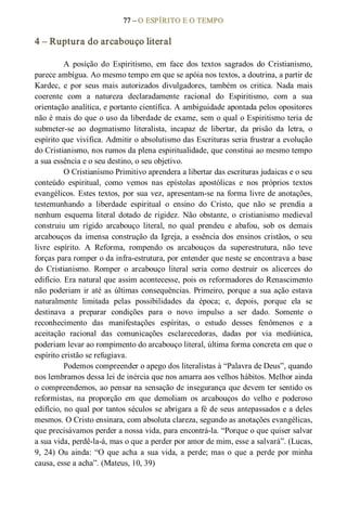 77 – O ESPÍRITO E O TEMPO 
4 – Ruptura do arcabouço literal 
A  posição  do  Espiritismo,  em  face  dos  textos  sagrados  do  Cristianismo, 
parece ambígua. Ao mesmo tempo em que se apóia nos textos, a doutrina, a partir de 
Kardec,  e  por  seus  mais  autorizados  divulgadores,  também  os  critica.  Nada  mais 
coerente  com  a  natureza  declaradamente  racional  do  Espiritismo,  com  a  sua 
orientação analítica, e portanto científica. A ambiguidade apontada pelos opositores 
não é mais do que o uso da liberdade de exame, sem o qual o Espiritismo teria de 
submeter­se  ao  dogmatismo  literalista,  incapaz  de  libertar,  da  prisão  da  letra,  o 
espírito que vivifica. Admitir o absolutismo das Escrituras seria frustrar a evolução 
do Cristianismo, nos rumos da plena espiritualidade, que constitui ao mesmo tempo 
a sua essência e o seu destino, o seu objetivo. 
O Cristianismo Primitivo aprendera a libertar das escrituras judaicas e o seu 
conteúdo  espiritual,  como  vemos  nas  epístolas  apostólicas  e  nos  próprios  textos 
evangélicos. Estes textos, por sua vez, apresentam­se na forma livre de anotações, 
testemunhando  a  liberdade  espiritual  o  ensino  do  Cristo,  que  não  se  prendia  a 
nenhum  esquema  literal  dotado  de rigidez.  Não  obstante, o  cristianismo  medieval 
construiu  um  rígido  arcabouço  literal,  no  qual  prendeu  e  abafou,  sob  os  demais 
arcabouços da imensa construção da Igreja, a essência dos ensinos cristãos, o seu 
livre  espírito.  A  Reforma,  rompendo  os  arcabouços  da  superestrutura,  não  teve 
forças para romper o da infra­estrutura, por entender que neste se encontrava a base 
do  Cristianismo.  Romper  o  arcabouço  literal  seria  como  destruir  os  alicerces  do 
edifício. Era natural que assim acontecesse, pois os reformadores do Renascimento 
não poderiam ir até as últimas consequências. Primeiro, porque a sua ação estava 
naturalmente  limitada  pelas  possibilidades  da  época;  e,  depois,  porque  ela  se 
destinava  a  preparar  condições  para  o  novo  impulso  a  ser  dado.  Somente  o 
reconhecimento  das  manifestações  espíritas,  o  estudo  desses  fenômenos  e  a 
aceitação  racional  das  comunicações  esclarecedoras,  dadas  por  via  mediúnica, 
poderiam levar ao rompimento do arcabouço literal, última forma concreta em que o 
espírito cristão se refugiava. 
Podemos compreender o apego dos literalistas à “Palavra de Deus”, quando 
nos lembramos dessa lei de inércia que nos amarra aos velhos hábitos. Melhor ainda 
o compreendemos, ao pensar na sensação de insegurança que devem ter sentido os 
reformistas,  na  proporção  em  que  demoliam  os  arcabouços  do  velho  e  poderoso 
edifício, no qual por tantos séculos se abrigara a fé de seus antepassados e a deles 
mesmos. O Cristo ensinara, com absoluta clareza, segundo as anotações evangélicas, 
que precisávamos perder a nossa vida, para encontrá­la. “Porque o que quiser salvar 
a sua vida, perdê­la­á, mas o que a perder por amor de mim, esse a salvará”. (Lucas, 
9, 24) Ou ainda: “O que acha a sua vida, a perde; mas o  que a perde por minha 
causa, esse a acha”. (Mateus, 10, 39)
 