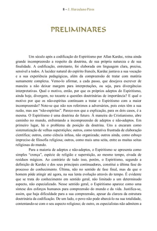 8 – J. Herculano Pires 
PRELIMINARES 
Um século após a codificação do Espiritismo por Allan Kardec, reina ainda 
grande  incompreensão  a  respeito  da  doutrina,  de  sua  própria  natureza  e  de  sua 
finalidade.  A  codificação,  entretanto,  foi  elaborada  em  linguagem  clara,  precisa, 
sensível a todos. A lucidez natural do espírito francês, Kardec juntava a sua vocação 
e  a  sua  experiência  pedagógicas,  além  da  compreensão  de  tratar  com  matéria 
sumamente  complexa.  Vemo­lo  afirmar,  a  cada  passo,  que  desejava  escrever  de 
maneira  a  não  deixar  margem  para  interpretações,  ou  seja,  para  divergências 
interpretativas. Qual o motivo, então, por que os próprios adeptos do Espiritismo, 
ainda hoje, divergem, no tocante a questões doutrinárias de importância? E qual o 
motivo  por  que  os  não­espíritas  continuam  a  tratar  o  Espiritismo  com  a  maior 
incompreensão? Note­se que não nos referimos a adversários, pois estes têm a sua 
razão, mas aos “não­espíritas”. Parece­nos que a explicação, para os dois casos, é a 
mesma. O Espiritismo é uma doutrina do futuro. À maneira do Cristianismo, abre 
caminho  no  mundo,  enfrentando  a  incompreensão  de  adeptos  e  não­adeptos.  Em 
primeiro  lugar,  há  o  problema  da  posição  da  doutrina.  Uns  a  encaram  como 
sistematização de velhas superstições; outros, como tentativa frustrada de elaboração 
científica; outros, como ciência infusa, não organizada; outros ainda, como esboço 
impreciso de filosofia religiosa; outros, como mais uma seita, entre as muitas seitas 
religiosas do mundo. 
Para a maioria de adeptos e não­adeptos, o Espiritismo se apresenta como 
simples  “crença”,  espécie  de  religião  e  superstição,  ao  mesmo  tempo,  eivada  de 
resíduos  mágicos.  Ao  contrário  de  tudo  isso,  porém,  o  Espiritismo,  segundo  a 
definição de Kardec e dos seus principais continuadores, constitui a última fase do 
processo  do  conhecimento.  Última,  não  no  sentido  de  fase  final,  mas  da  que  o 
homem pôde atingir até agora, na sua lenta evolução através do tempo. É evidente 
que  se  trata  do  conhecimento  em  sentido  geral,  não  limitado  a  um  determinado 
aspecto,  não  especializado.  Nesse  sentido  geral,  o  Espiritismo  aparece  como  uma 
síntese dos esforços humanos para compreensão do mundo e da vida. Justifica­se, 
assim, que haja dificuldade para a sua compreensão, apesar da clareza da estrutura 
doutrinária da codificação. De um lado, o povo não pode abarcá­lo na sua totalidade, 
contentando­se com o seu aspecto religioso; de outro, os especialistas não admitem a
 