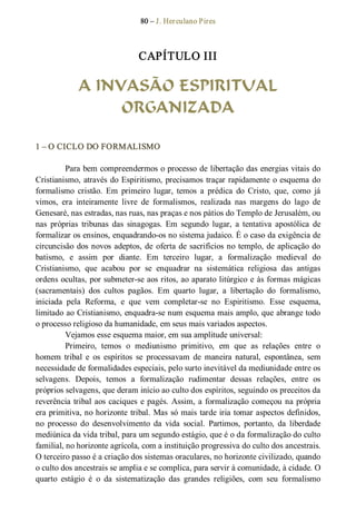 80 – J. Herculano Pires 
CAPÍTULO III 
A INVASÃO ESPIRITUAL
ORGANIZADA 
1 – O CICLO DO FORMALISMO 
Para bem compreendermos o processo de libertação das energias vitais do 
Cristianismo, através do Espiritismo, precisamos traçar rapidamente o esquema do 
formalismo  cristão.  Em  primeiro  lugar,  temos  a  prédica  do  Cristo,  que,  como  já 
vimos,  era  inteiramente  livre  de  formalismos,  realizada  nas  margens  do  lago  de 
Genesaré, nas estradas, nas ruas, nas praças e nos pátios do Templo de Jerusalém, ou 
nas  próprias  tribunas  das  sinagogas.  Em  segundo  lugar,  a  tentativa  apostólica  de 
formalizar os ensinos, enquadrando­os no sistema judaico. É o caso da exigência de 
circuncisão dos novos adeptos, de oferta de sacrifícios no templo, de aplicação do 
batismo,  e  assim  por  diante.  Em  terceiro  lugar,  a  formalização  medieval  do 
Cristianismo,  que  acabou  por  se  enquadrar  na  sistemática  religiosa  das  antigas 
ordens ocultas, por submeter­se aos ritos, ao aparato litúrgico e às formas mágicas 
(sacramentais)  dos  cultos  pagãos.  Em  quarto  lugar,  a  libertação  do  formalismo, 
iniciada  pela  Reforma,  e  que  vem  completar­se  no  Espiritismo.  Esse  esquema, 
limitado ao Cristianismo, enquadra­se num esquema mais amplo, que abrange todo 
o processo religioso da humanidade, em seus mais variados aspectos. 
Vejamos esse esquema maior, em sua amplitude universal: 
Primeiro,  temos  o  mediunismo  primitivo,  em  que  as  relações  entre  o 
homem  tribal  e  os  espíritos  se  processavam  de  maneira  natural,  espontânea,  sem 
necessidade de formalidades especiais, pelo surto inevitável da mediunidade entre os 
selvagens.  Depois,  temos  a  formalização  rudimentar  dessas  relações,  entre  os 
próprios selvagens, que deram início ao culto dos espíritos, seguindo os preceitos da 
reverência tribal aos caciques e pagés. Assim, a formalização começou na própria 
era primitiva, no horizonte tribal. Mas só mais tarde iria tomar aspectos definidos, 
no  processo  do  desenvolvimento  da  vida  social.  Partimos,  portanto,  da  liberdade 
mediúnica da vida tribal, para um segundo estágio, que é o da formalização do culto 
familial, no horizonte agrícola, com a instituição progressiva do culto dos ancestrais. 
O terceiro passo é a criação dos sistemas oraculares, no horizonte civilizado, quando 
o culto dos ancestrais se amplia e se complica, para servir à comunidade, à cidade. O 
quarto  estágio  é  o  da  sistematização  das  grandes  religiões,  com  seu  formalismo
 