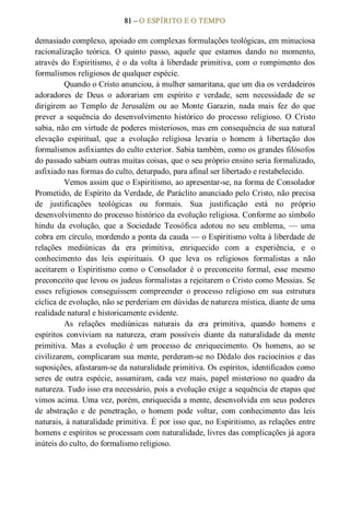 81 – O ESPÍRITO E O TEMPO 
demasiado complexo, apoiado em complexas formulações teológicas, em minuciosa 
racionalização  teórica.  O  quinto  passo,  aquele  que  estamos  dando  no  momento, 
através do Espiritismo, é o da volta à liberdade primitiva, com o rompimento dos 
formalismos religiosos de qualquer espécie. 
Quando o Cristo anunciou, à mulher samaritana, que um dia os verdadeiros 
adoradores  de  Deus  o  adorariam  em  espírito  e  verdade,  sem  necessidade  de  se 
dirigirem  ao  Templo  de  Jerusalém  ou  ao  Monte  Garazin,  nada  mais  fez  do  que 
prever  a  sequência  do  desenvolvimento  histórico  do  processo  religioso.  O  Cristo 
sabia, não em virtude de poderes misteriosos, mas em consequência de sua natural 
elevação  espiritual,  que  a  evolução  religiosa  levaria  o  homem  à  libertação  dos 
formalismos asfixiantes do culto exterior. Sabia também, como os grandes filósofos 
do passado sabiam outras muitas coisas, que o seu próprio ensino seria formalizado, 
asfixiado nas formas do culto, deturpado, para afinal ser libertado e restabelecido. 
Vemos assim que o Espiritismo, ao apresentar­se, na forma de Consolador 
Prometido, de Espírito da Verdade, de Paráclito anunciado pelo Cristo, não precisa 
de  justificações  teológicas  ou  formais.  Sua  justificação  está  no  próprio 
desenvolvimento do processo histórico da evolução religiosa. Conforme ao símbolo 
hindu  da  evolução,  que  a  Sociedade  Teosófica  adotou  no  seu  emblema,  —  uma 
cobra em círculo, mordendo a ponta da cauda — o Espiritismo volta à liberdade de 
relações  mediúnicas  da  era  primitiva,  enriquecido  com  a  experiência,  e  o 
conhecimento  das  leis  espirituais.  O  que  leva  os  religiosos  formalistas  a  não 
aceitarem  o  Espiritismo  como  o  Consolador  é  o  preconceito  formal,  esse  mesmo 
preconceito que levou os judeus formalistas a rejeitarem o Cristo como Messias. Se 
esses  religiosos  conseguissem  compreender  o  processo  religioso  em  sua  estrutura 
cíclica de evolução, não se perderiam em dúvidas de natureza mística, diante de uma 
realidade natural e historicamente evidente. 
As  relações  mediúnicas  naturais  da  era  primitiva,  quando  homens  e 
espíritos  conviviam  na  natureza,  eram  possíveis  diante  da  naturalidade  da  mente 
primitiva.  Mas  a  evolução  é  um  processo  de  enriquecimento.  Os  homens,  ao  se 
civilizarem, complicaram sua mente, perderam­se no Dédalo dos raciocínios e das 
suposições, afastaram­se da naturalidade primitiva. Os espíritos, identificados como 
seres  de  outra  espécie,  assumiram,  cada  vez  mais, papel misterioso  no  quadro  da 
natureza. Tudo isso era necessário, pois a evolução exige a sequência de etapas que 
vimos acima. Uma vez, porém, enriquecida a mente, desenvolvida em seus poderes 
de  abstração  e  de  penetração,  o  homem  pode  voltar,  com  conhecimento  das  leis 
naturais, à naturalidade primitiva. É por isso que, no Espiritismo, as relações entre 
homens e espíritos se processam com naturalidade, livres das complicações já agora 
inúteis do culto, do formalismo religioso.
 