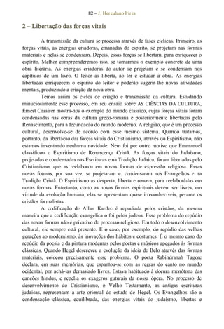 82 – J. Herculano Pires 
2 – Libertação das forças vitais 
A transmissão da cultura se processa através de fases cíclicas. Primeiro, as 
forças  vitais, as  energias  criadoras,  emanadas  do  espírito, se  projetam nas  formas 
materiais e nelas se condensam. Depois, essas forças se libertam, para enriquecer o 
espírito. Melhor compreenderemos isto, se tomarmos o  exemplo concreto de uma 
obra  literária.  As  energias  criadoras  do  autor  se  projetam  e  se  condensam  nos 
capítulos  de  um  livro.  O  leitor  as  liberta,  ao  ler  e  estudar  a  obra.  As  energias 
libertadas  enriquecem  o  espírito  do  leitor  e  poderão  sugerir­lhe  novas  atividades 
mentais, produzindo a criação de nova obra. 
Temos  assim  os  ciclos  de  criação  e  transmissão  da  cultura.  Estudando 
minuciosamente esse processo, em seu ensaio sobre AS CIÊNCIAS DA CULTURA, 
Ernest Cassirer mostra­nos o exemplo do mundo clássico, cujas forças vitais foram 
condensadas  nas  obras  da  cultura  greco­romana  e  posteriormente  libertadas  pelo 
Renascimento, para a fecundação do mundo moderno. A religião, que é um processo 
cultural,  desenvolve­se  de  acordo  com  esse  mesmo  sistema.  Quando  tratamos, 
portanto, da libertação das forças vitais do Cristianismo, através do Espiritismo, não 
estamos inventando nenhuma novidade. Nem foi por outro motivo que Emmanuel 
classificou  o  Espiritismo  de  Renascença  Cristã.  As  forças  vitais  do  Judaísmo, 
projetadas e condensadas nas Escrituras e na Tradição Judaica, foram libertadas pelo 
Cristianismo,  que  as  reelaborou  em  novas  formas  de  expressão  religiosa.  Essas 
novas  formas,  por  sua  vez,  se  projetaram  e.  condensaram  nos  Evangelhos  e  na 
Tradição Cristã. O Espiritismo as desperta, liberta e renova, para reelaborá­las em 
novas  formas. Entretanto,  como as novas  formas  espirituais  devem  ser  livres,  em 
virtude da evolução humana, elas se apresentam quase irreconhecíveis, perante os 
cristãos formalistas. 
A  codificação  de  Allan  Kardec  é  repudiada  pelos  cristãos,  da  mesma 
maneira que a codificação evangélica o foi pelos judeus. Esse problema do repúdio 
das novas formas não é privativo do processo religioso. Em todo o desenvolvimento 
cultural,  ele  sempre  está  presente.  É  o  caso,  por  exemplo,  do  repúdio  das  velhas 
gerações ao modernismo, às inovações dos hábitos e costumes. É o mesmo caso do 
repúdio da poesia e da pintura modernas pelos poetas e músicos apegados às formas 
clássicas. Quando Hegel descreveu a evolução da ideia do Belo através das formas 
materiais,  colocou  precisamente  esse  problema.  O  poeta  Rabindranah  Tagore 
declara,  em  suas  memórias,  que  espantou­se  com  as  regras  do  canto  no  mundo 
ocidental, por achá­las demasiado livres. Estava habituado à doçura monótona das 
canções  hindus,  e  repelia  os  exageros  guturais  da  nossa  ópera.  No  processo  de 
desenvolvimento  do  Cristianismo,  o  Velho  Testamento,  as  antigas  escrituras 
judaicas,  representam  a  arte  oriental  do  estudo  de  Hegel.  Os  Evangelhos  são  a 
condensação  clássica,  equilibrada,  das  energias  vitais  do  judaísmo,  libertas  e
 