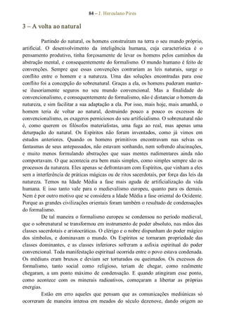84 – J. Herculano Pires 
3 – A volta ao natural 
Partindo do natural, os homens construíram na terra o seu mundo próprio, 
artificial.  O  desenvolvimento  da  inteligência  humana,  cuja  característica  é  o 
pensamento produtivo, tinha forçosamente de levar os homens pelos caminhos da 
abstração mental, e consequentemente do formalismo. O mundo humano é feito de 
convenções.  Sempre  que  essas  convenções  contrariam  as  leis  naturais,  surge  o 
conflito  entre  o  homem  e  a  natureza.  Uma  das  soluções  encontradas  para  esse 
conflito foi a concepção do sobrenatural. Graças a ela, os homens puderam manter­ 
se  ilusoriamente  seguros  no  seu  mundo  convencional.  Mas  a  finalidade  do 
convencionalismo, e consequentemente do formalismo, não é distanciar o homem da 
natureza, e sim facilitar a sua adaptação a ela. Por isso, mais hoje, mais amanhã, o 
homem  teria  de  voltar  ao  natural,  destruindo  pouco  a  pouco  os  excessos  de 
convencionalismo, os exageros perniciosos do seu artificialismo. O sobrenatural não 
é,  como  querem  os  filósofos  materialistas,  uma  fuga  ao  real,  mas  apenas  uma 
deturpação  do  natural.  Os  Espíritos  não  foram  inventados,  como  já  vimos  em 
estudos  anteriores.  Quando  os  homens  primitivos  encontravam  nas  selvas  os 
fantasmas de seus antepassados, não estavam sonhando, nem sofrendo alucinações, 
e  muito  menos  formulando  abstrações  que  suas  mentes  rudimentares  ainda  não 
comportavam. O que acontecia era bem mais simples, como simples sempre são os 
processos da natureza. Eles apenas se defrontavam com Espíritos, que vinham a eles 
sem a interferência de práticas mágicas ou de ritos sacerdotais, por força das leis da 
natureza.  Temos  na  Idade  Média  a  fase  mais  aguda  de  artificialização  da  vida 
humana.  E  isso  tanto  vale  para  o  medievalismo  europeu,  quanto  para  os  demais. 
Nem é por outro motivo que se considera a Idade Média a fase oriental do Ocidente. 
Porque as grandes civilizações orientais foram também o resultado de condensações 
do formalismo. 
De tal maneira o formalismo europeu se condensou no período medieval, 
que o sobrenatural se transformou em instrumento de poder absoluto, nas mãos das 
classes sacerdotais e aristocráticas. O clérigo e o nobre dispunham do poder mágico 
dos  símbolos,  e  dominavam  o  mundo.  Os  Espíritos  se  tornaram  propriedade  das 
classes  dominantes,  e  as  classes  inferiores  sofreram  a  asfixia  espiritual  do  poder 
convencional. Toda manifestação espiritual ocorrida entre o povo estava condenada. 
Os  médiuns  eram  bruxos  e  deviam  ser  torturados  ou  queimados.  Os  excessos  do 
formalismo,  tanto  social  como  religioso,  teriam  de  chegar,  como  realmente 
chegaram,  a  um  ponto  máximo  de  condensação.  E  quando  atingiram  esse  ponto, 
como  acontece  com  os  minerais  radioativos,  começaram  a  libertar  as  próprias 
energias. 
Estão  em  erro  aqueles  que  pensam  que  as  comunicações  mediúnicas  só 
ocorreram  de  maneira  intensa  em  meados  do  século  dezenove,  dando  origem  ao
 