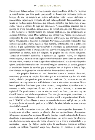 85 – O ESPÍRITO E O TEMPO 
Espiritismo. Talvez tenham ocorrido em maior número na Idade Média. Os Espíritos 
se  manifestavam  por  toda  parte,  provocando  os  horrorosos  processos  contra  os 
bruxos,  de  que  os  arquivos  da  justiça  eclesiástica  estão  cheios.  Asfixiada  a 
mediunidade natural, pela proibição clerical, pela condenação das autoridades e da 
Igreja, os médiuns eram dominados por entidades rebeldes, que desejavam, a todo 
custo,  romper  o  círculo  de  ferro  das  proibições.  A  mediunidade  irradiava  por  si 
mesma, na crosta mineral das condensações do formalismo. As celas dos conventos 
e  dos  mosteiros  se  transformaram  em  câmaras  mediúnicas,  que  antecipavam  as 
câmaras de tortura. Conan Doyle entendeu que se tratava de “casos esporádicos, de 
extraviados  de  uma  esfera  qualquer”.  Espíritos  extraviados,  que  mergulhavam  na 
terra e provocavam as tragédias mediúnicas. Na verdade, não eram extraviados, mas 
Espíritos  apegados  à terra,  ligados  à  vida humana,  sintonizados  com  a  esfera  dos 
homens, e que legitimamente reivindicavam o seu direito de comunicação. As leis 
naturais reagiam contra o artificialismo das convenções religiosas. Quanto mais se 
queimavam  os  bruxos,  mais  eles  surgiam,  no  próprio  seio  das  ordens  religiosas. 
Tornou­se  necessário  admitir­se  a  realidade  de  algumas  visões,  de  algumas 
comunicações, e intensificar­se a aplicação do exorcismo, para afastar os demônios 
dos conventos, evitando a ceifa exagerada de vidas humanas. Mas isso não impediu 
que os demônios intensificassem suas manifestações, ostensivas ou ocultas, gerando 
as numerosas formas de heresias que a inquisição teve de  liquidar a ferro e fogo, 
num desmentido flagrante aos ensinos cristãos de fraternidade universal. 
Os  próprios  horrores  da  luta  formalista  contra  a  natureza  deveriam, 
entretanto,  provocar  as  reações  libertárias  que  se  acentuariam  nos  fins  da  Idade 
Média,  abrindo  perspectivas  para  o  mundo  moderno.  Os  homens  teriam  de 
reconhecer os exageros de seu artificialismo, e buscar novamente a natureza. Nessa 
busca,  poderiam  desviar­se  para  outro  extremo,  entregando­se  excessivamente  à 
natureza  exterior,  esquecidos  de  sua  própria  natureza  interior,  a  humana  ou 
espiritual.  Foi  praticamente  o  que  se  deu  no  mundo  moderno,  com  os  exageros 
cientificistas em que ainda nos perdemos. Para corrigir um exagero, entretanto, era 
necessário o outro. Somente o desenvolvimento científico, segundo assinala Kardec 
em A GÊNESE, poderia libertar a mente humana dos fantasmas teológicos e prepará­ 
la para enfrentar de maneira positiva a realidade da sobrevivência humana, em sua 
simplicidade natural. 
A  volta  à  natureza  começou  pelo  exterior,  no  campo  dos  fenômenos.  A 
investigação  científica  mostrou  o  absurdo  dos  convencionalismos  dominantes, 
fulminou as superstições seculares. O século dezoito, considerado o século de ouro 
da ciência, já prenunciava o advento do Espiritismo. Um nobre sueco, Swedenborg, 
um  dos  homens  mais  sábios  da  época,  desenvolveu  a  própria  mediunidade,  e  o 
romancista  Honoré  De  Balzac,  muito  antes  da  codificação,  tornou­se  médium 
curador  ou  médium  “passista”,  como  hoje  dizemos.  Os  Espíritos  já  não  eram
 
