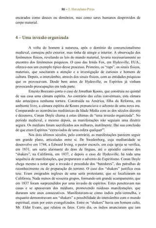 86 – J. Herculano Pires 
encarados  como  deuses  ou  demônios,  mas  como  seres  humanos  desprovidos  de 
corpo material. 
4 – Uma invasão organizada 
A  volta  do  homem  à  natureza,  após  o  domínio  do  convencionalismo 
medieval, começou pelo exterior, mas tinha de atingir o interior. A observação dos 
fenômenos físicos, revelando as leis do mundo material, levaria necessariamente ao 
encontro  dos  fenômenos  psíquicos.  O  caso  das  Irmãs  Fox,  em  Hydesville,  EUA., 
oferece­nos um exemplo típico desse processo. Primeiro, os “raps”, os sinais físicos, 
materiais,  que  suscitaram  a  atenção  e  a  investigação  de  curiosos  e  homens  de 
cultura. Depois, o intercâmbio, através dos sinais físicos, com as entidades psíquicas 
que  os  provocavam.  Desde  bem  antes  de  Hydesville,  os  Espíritos  já  vinham 
provocando preocupações em toda parte. 
Ernesto Bozzano conta o caso de Jonathan Koons, que construiu no quintal 
de sua casa uma câmara espírita. Ao contrário das celas conventuais, esta câmara 
não  antecipava  nenhuma  tortura.  Construída  na  América,  filha  da  Reforma,  em 
ambiente livre, a câmara espírita de Koons prenunciava o advento de uma nova era. 
Comparando as ocorrências mediúnicas da Idade Média com as dos séculos dezoito 
e dezenove, Conan Doyle chama á estas últimas de “uma invasão organizada”. No 
período  medieval,  e  mesmo  depois,  as  manifestações  não  seguiam  uma  diretriz 
segura. Os médiuns foram sacrificados aos milhares, inutilmente. Daí sua conclusão 
de que eram Espíritos “extraviados de uma esfera qualquer'”. 
Nos dois últimos séculos, pelo contrário, as manifestações parecem seguir 
um  grande  plano,  articuladas  entre  si.  De  Swedenborg,  cuja  mediunidade  se 
desenvolve em 1744, a Edward Irving, o pastor escocês, em cuja igreja se verifica, 
em  1831,  um  surto  alarmante  do  dom  de  línguas,  até  o  episódio  curioso  dos 
“shakers”,  na  Califórnia,  em  1837,  e  depois  o  caso  de  Hydesville,  há  toda  uma 
sequência de manifestações, que prepararam o advento do Espiritismo. Conan Doyle 
chega mesmo a notar que a invasão é precedida dos “batedores”, das patrulhas de 
reconhecimento ou  de  preparação  do  terreno.  O  caso  dos  “shakers”  justifica  essa 
tese.  Eram  emigrados  ingleses  de  uma  seita  protestante,  que  se  localizaram  na 
Califórnia. Nada menos de sessenta grupos, formando um grande acampamento, que 
em 1837 foram surpreendidos por uma invasão de espíritos. Estes penetravam nas 
casas  e  se  apossavam  dos  médiuns,  promovendo  ruidosas  manifestações,  que 
duraram  sete  anos  consecutivos.  Manifestavam­se  como  índios  pele­vermelha,  e 
enquanto demonstravam aos “shakers” a possibilidade do intercâmbio com o mundo 
espiritual, eram por estes evangelizados. Entre os “shakers” havia um homem culto, 
Mr.  Elder  Evans,  que  relatou  os  fatos.  Certo  dia,  os  índios  anunciaram  que  iam
 