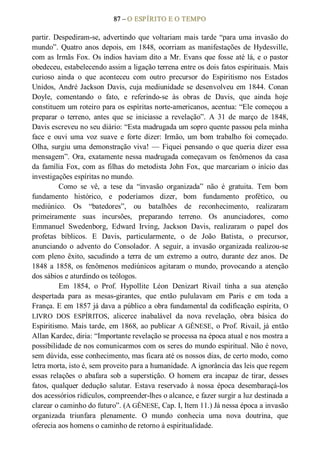 87 – O ESPÍRITO E O TEMPO 
partir.  Despediram­se, advertindo  que  voltariam mais tarde “para  uma invasão do 
mundo”.  Quatro  anos  depois,  em  1848,  ocorriam as manifestações  de  Hydesville, 
com as Irmãs Fox. Os índios haviam dito a Mr. Evans que fosse até lá, e o pastor 
obedeceu, estabelecendo assim a ligação terrena entre os dois fatos espirituais. Mais 
curioso  ainda  o  que  aconteceu  com  outro  precursor  do  Espiritismo  nos  Estados 
Unidos, André Jackson Davis, cuja mediunidade se desenvolveu em 1844. Conan 
Doyle,  comentando  o  fato,  e  referindo­se  às  obras  de  Davis,  que  ainda  hoje 
constituem um roteiro para os espíritas norte­americanos, acentua: “Ele começou a 
preparar  o  terreno,  antes  que  se  iniciasse  a  revelação”.  A  31  de  março  de  1848, 
Davis escreveu no seu diário: “Esta madrugada um sopro quente passou pela minha 
face  e  ouvi  uma  voz  suave  e  forte  dizer:  Irmão,  um  bom  trabalho  foi  começado. 
Olha, surgiu uma demonstração viva! — Fiquei pensando o que queria dizer essa 
mensagem”. Ora, exatamente nessa madrugada começavam os  fenômenos da casa 
da família Fox, com as filhas do metodista John Fox, que marcariam o início das 
investigações espíritas no mundo. 
Como  se  vê,  a  tese  da  “invasão  organizada”  não  é  gratuita.  Tem  bom 
fundamento  histórico,  e  poderíamos  dizer,  bom  fundamento  profético,  ou 
mediúnico.  Os  “batedores”,  ou  batalhões  de  reconhecimento,  realizaram 
primeiramente  suas  incursões,  preparando  terreno.  Os  anunciadores,  como 
Emmanuel  Swedenborg,  Edward  Irving,  Jackson  Davis,  realizaram  o  papel  dos 
profetas  bíblicos.  E  Davis,  particularmente,  o  de  João  Batista,  o  precursor, 
anunciando  o  advento  do  Consolador.  A  seguir,  a  invasão  organizada  realizou­se 
com  pleno  êxito,  sacudindo  a  terra  de  um  extremo  a  outro,  durante  dez anos.  De 
1848 a 1858, os fenômenos mediúnicos agitaram o mundo, provocando a atenção 
dos sábios e aturdindo os teólogos. 
Em  1854,  o  Prof.  Hypollite  Léon  Denizart  Rivail  tinha  a  sua  atenção 
despertada  para  as  mesas­girantes,  que  então  pululavam  em  Paris  e  em  toda  a 
França. E em 1857 já dava a público a obra fundamental da codificação espírita, O 
LIVRO  DOS  ESPÍRITOS,  alicerce  inabalável  da  nova  revelação,  obra  básica  do 
Espiritismo. Mais tarde, em 1868, ao publicar A GÊNESE, o Prof. Rivail, já então 
Allan Kardec, diria: “Importante revelação se processa na época atual e nos mostra a 
possibilidade de nos comunicarmos com os seres do mundo espiritual. Não é novo, 
sem dúvida, esse conhecimento, mas ficara até os nossos dias, de certo modo, como 
letra morta, isto é, sem proveito para a humanidade. A ignorância das leis que regem 
essas  relações  o  abafara  sob  a  superstição.  O homem  era incapaz  de  tirar,  desses 
fatos,  qualquer  dedução  salutar.  Estava  reservado  à  nossa  época  desembaraçá­los 
dos acessórios ridículos, compreender­lhes o alcance, e fazer surgir a luz destinada a 
clarear o caminho do futuro”. (A GÊNESE, Cap. I, Item 11.) Já nessa época a invasão 
organizada  triunfara  plenamente.  O  mundo  conhecia  uma  nova  doutrina,  que 
oferecia aos homens o caminho de retorno à espiritualidade.
 