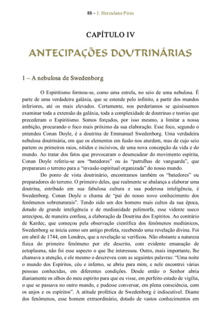 88 – J. Herculano Pires 
CAPÍTULO IV 
ANTECIPAÇÕES DOUTRINÁRIAS 
1 – A nebulosa de Swedenborg 
O Espiritismo formou­se, como uma estrela, no seio de uma nebulosa. É 
parte de uma verdadeira galáxia, que se estende pelo infinito, a partir dos mundos 
inferiores,  até  os  mais  elevados.  Certamente,  nos  perderíamos  se  quiséssemos 
examinar toda a extensão da galáxia, toda a complexidade de doutrinas e teorias que 
precederam  o  Espiritismo.  Somos  forçados,  por  isso  mesmo,  a  limitar  a  nossa 
ambição, procurando o foco mais próximo da sua elaboração. Esse foco, segundo o 
entendeu  Conan  Doyle,  é  a  doutrina  de  Emmanuel  Swedenborg.  Uma  verdadeira 
nebulosa doutrinária, em que os elementos em fusão nos aturdem, mas de cujo seio 
partem os primeiros raios, nítidos e incisivos, de uma nova concepção da vida e do 
mundo. Ao tratar dos fatos que provocaram o desencadear do movimento espírita, 
Conan  Doyle  referiu­se  aos  “batedores”  ou  às  “patrulhas  de  vanguarda”,  que 
prepararam o terreno para a “invasão espiritual organizada” do nosso mundo. 
Do  ponto  de  vista  doutrinário,  encontramos  também  os  “batedores”  ou 
preparadores do terreno. O primeiro deles, que realmente se abalança a elaborar uma 
doutrina,  estribado  em  sua  fabulosa  cultura  e  sua  poderosa  inteligência,  é 
Swedenborg.  Conan  Doyle  o  chama  de  “pai  do  nosso  novo  conhecimento  dos 
fenômenos  sobrenaturais”. Tendo  sido  um  dos  homens mais  cultos  da  sua  época, 
dotado  de  grande  inteligência  e  de  mediunidade  polimorfa,  esse  vidente  sueco 
antecipou, de maneira confusa, a elaboração da Doutrina dos Espíritos. Ao contrário 
de  Kardec,  que  começou  pela  observação  científica  dos  fenômenos  mediúnicos, 
Swedenborg se inicia como um antigo profeta, recebendo uma revelação divina. Foi 
em abril de 1744, em Londres, que a revelação se verificou. Não obstante a natureza 
física  do  primeiro  fenômeno  por  ele  descrito,  com  evidente  emanação  de 
ectoplasma, não foi esse aspecto o que lhe interessou. Outro, mais importante, lhe 
chamava a atenção, e ele mesmo o descreveu com as seguintes palavras: “Uma noite 
o  mundo  dos  Espíritos,  céu  e  inferno,  se  abriu  para mim,  e  nele  encontrei  várias 
pessoas  conhecidas,  em  diferentes  condições.  Desde  então  o  Senhor  abria 
diariamente os olhos do meu espírito para que eu visse, em perfeito estado de vigília, 
o que se passava no outro mundo, e pudesse conversar, em plena consciência, com 
os anjos  e  os espíritos”. A atitude profética de Swedenborg é indiscutível. Diante 
dos  fenômenos,  esse  homem  extraordinário,  dotado  de  vastos  conhecimentos  em
 
