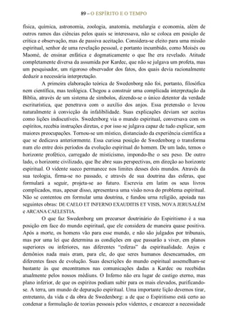 89 – O ESPÍRITO E O TEMPO 
física,  química,  astronomia,  zoologia,  anatomia,  metalurgia  e  economia,  além  de 
outros ramos das ciências pelos quais se interessava, não se coloca em posição de 
crítica e observação, mas de passiva aceitação. Considera­se eleito para uma missão 
espiritual, senhor de uma revelação pessoal, e portanto incumbido, como Moisés ou 
Maomé,  de  ensinar  enfática  e  dogmaticamente  o  que  lhe  era  revelado.  Atitude 
completamente diversa da assumida por Kardec, que não se julgava um profeta, mas 
um pesquisador, um rigoroso observador dos fatos, dos quais devia racionalmente 
deduzir a necessária interpretação. 
A primeira elaboração teórica de Swedenborg não foi, portanto, filosófica 
nem científica, mas teológica. Chegou a construir urna complicada interpretação da 
Bíblia, através de um sistema de símbolos, dizendo­se o único detentor da verdade 
escriturística,  que  penetrava  com  o  auxílio  dos  anjos.  Essa  pretensão  o  levou 
naturalmente  à  convicção  da  infalibilidade.  Suas  explicações  deviam  ser  aceitas 
como lições indiscutíveis. Swedenborg via o mundo espiritual, conversava com os 
espíritos, recebia instruções diretas, e por isso se julgava capaz de tudo explicar, sem 
maiores preocupações. Tornou­se um místico, distanciado da experiência científica a 
que se dedicava anteriormente. Essa curiosa posição de Swedenborg o transforma 
num elo entre dois períodos da evolução espiritual do homem. De um lado, temos o 
horizonte  profético,  carregado  de  misticismo,  impondo­lhe  o  seu  peso.  De  outro 
lado, o horizonte civilizado, que lhe abre suas perspectivas, em direção ao horizonte 
espiritual. O vidente sueco permanece nos limites desses dois mundos. Através da 
sua  teologia,  firma­se  no  passado,  e  através  de  sua  doutrina  das  esferas,  que 
formulará  a  seguir,  projeta­se  ao  futuro.  Escrevia  em  latim  os  seus  livros 
complicados, mas, apesar disso, apresentava uma visão nova do problema espiritual. 
Não se  contentou em formular uma doutrina, e fundou urna religião, apoiada nas 
seguintes obras: DE CAELO ET INFERNO EXAUDITIS ET VISIS, NOVA JERUSALÉM 
e ARCANA CAELESTIA. 
O  que  faz  Swedenborg  um  precursor  doutrinário  do  Espiritismo  é  a  sua 
posição em face do mundo espiritual, que ele considera de maneira quase positiva. 
Após a morte, os homens vão para esse mundo, e não são julgados por tribunais, 
mas por uma lei que determina as condições  em que passarão a viver, em planos 
superiores  ou  inferiores,  nas  diferentes  “esferas”  da  espiritualidade.  Anjos  e 
demônios  nada  mais  eram,  para  ele,  do  que  seres  humanos  desencarnados,  em 
diferentes  fases  de  evolução.  Suas  descrições  do  mundo  espiritual  assemelham­se 
bastante  às  que  encontramos  nas  comunicações  dadas  a  Kardec  ou  recebidas 
atualmente pelos nossos médiuns. O Inferno não era lugar de castigo  eterno, mas 
plano inferior, de que os espíritos podiam subir para os mais elevados, purificando­ 
se. A terra, um mundo de depuração espiritual. Uma importante lição devemos tirar, 
entretanto, da vida e da obra de Swedenborg: a de que o Espiritismo está certo ao 
condenar a formulação de teorias pessoais pelos videntes, e encarecer a necessidade
 