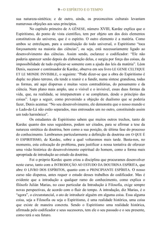 9 – O ESPÍRITO E O TEMPO 
sua  natureza­sintética;  e  de  outro,  ainda,  os  preconceitos  culturais  levantam 
numerosas objeções aos seus princípios. 
No capítulo primeiro de A GÊNESE, número XVIII, Kardec explica que o 
Espiritismo,  do  ponto  de  vista  científico,  tem  por  objeto  um  dos  dois  elementos 
constitutivos  do  universo,  que  é  o  espírito.  O  outro  elemento  é  a  matéria.  Como 
ambos  se  entrelaçam,  para  a  constituição  do  todo  universal,  o  Espiritismo  “toca 
forçosamente  na  maioria  das  ciências”,  ou  seja,  está  necessariamente  ligado  ao 
desenvolvimento  das  ciências.  Assim  sendo,  esclarece  o  codificador:  “Ele  não 
poderia aparecer senão depois da elaboração delas, e surgiu por força das coisas, da 
impossibilidade de tudo explicar­se somente com a ajuda das leis da matéria”. Léon 
Denis, sucessor e continuador de Kardec, observa em seu livro LE GENIE CELTIQUE 
ET LE MONDE INVISIBLE, o seguinte: “Pode dizer­se que a obra do Espiritismo é 
dupla: no plano terreno, ela tende a reunir e a fundir, numa síntese grandiosa, todas 
as  formas,  até  aqui  dispersas  e  muitas  vezes  contraditórias,  do  pensamento  e  da 
ciência. Num plano mais amplo, une o visível e o invisível, essas duas formas da 
vida,  que,  na  realidade,  se  interpenetram  e  se  completam,  desde  o  princípio  das 
coisas”.  Logo  a  seguir,  como  prevenindo  a  objeção  de  dualismo  que  se  poderia 
fazer, Denis acentua: “No seu desenvolvimento, ele demonstra que o nosso mundo e 
o Lado­de­Lá não estão separados, mas entrosados um no outro, constituindo assim 
um todo harmônico”. 
Os  estudantes  de  Espiritismo  sabem  que  muitos  outros  trechos,  tanto  de 
Kardec  quanto  dos  seus  seguidores,  podem  ser  citados,  para  se  afirmar  a tese  da 
natureza sintética da doutrina, bem como a sua posição, de última fase do processo 
do conhecimento. Lembramos particularmente a definição da doutrina em O QUE É 
O  ESPIRITISMO,  de  Kardec,  sobre  a  qual  voltaremos  mais  tarde.  Basta­nos,  no 
momento, esta colocação do problema, para justificar a nossa tentativa de oferecer 
uma visão histórica do desenvolvimento espiritual do homem, como a forma mais 
apropriada de introdução ao estudo da doutrina. 
Foi o próprio Kardec quem criou a disciplina que procuramos desenvolver 
neste curso, tanto com a INTRODUÇÃO AO ESTUDO DA DOUTRINA ESPÍRITA, que 
abre O LIVRO DOS ESPÍRITOS, quanto com o PRINCIPIANTE ESPÍRITA. O nosso 
curso  não  dispensa,  antes requer  o  estudo  desses  trabalhos  do  codificador.  Mas  é 
evidente  que  a  introdução  a  qualquer  ramo  do  conhecimento,  como  explica  o 
filósofo Julián Marias, no caso particular da Introdução à Filosofia, exige sempre 
novas perspectivas, de acordo com o fluir do tempo. A introdução, diz Marias, é o 
“agora”, o circunstancial, o ato de introduzir alguém em alguma coisa. Essa alguma 
coisa, seja a Filosofia ou seja o Espiritismo, é uma realidade histórica, uma coisa 
que  existe  de  maneira  concreta.  Sendo  o  Espiritismo  uma  realidade  histórica, 
afirmada pelo codificador e seus sucessores, tem ele o seu passado e o seu presente, 
como terá o seu futuro.
 