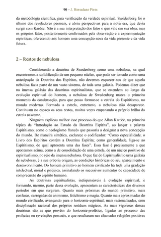 90 – J. Herculano Pires 
da metodologia científica, para verificação da verdade espiritual. Swedenborg foi o 
último  dos  reveladores  pessoais,  e  abriu  perspectivas  para  a  nova  era,  que  devia 
surgir com Kardec. Não é a sua interpretação dos fatos o que vale em sua obra, mas 
os próprios fatos, posteriormente confirmados pela observação e a experimentação 
espiríticas, oferecendo aos homens uma concepção nova da vida presente e da vida 
futura. 
2 – Restos de nebulosa 
Considerando  a  doutrina  de  Swedenborg  como  uma  nebulosa,  na  qual 
encontramos a solidificação de um pequeno núcleo, que pode ser tomado como uma 
antecipação  da  Doutrina  dos  Espíritos,  não  devemos  esquecer­nos  de  que  aquela 
nebulosa fazia parte de um vasto sistema, de toda uma galáxia. Podemos dizer que 
na  imensa  galáxia  das  doutrinas  espiritualistas,  que  se  estendem  ao  longo  da 
evolução  espiritual  do  homem,  a  nebulosa  de  Swedenborg  marca  o  primeiro 
momento  da  condensação,  para  que  possa  formar­se  a  estrela  do  Espiritismo,  no 
mundo  moderno.  Formada  a  estrela,  entretanto,  a  nebulosa  não  desaparece. 
Continuam no espaço os seus restos, muitas vezes empanando o próprio brilho da 
estrela nascente. 
Ninguém explicou melhor esse processo do que Allan Kardec, no primeiro 
tópico  da  “Introdução  ao  Estudo  da  Doutrina  Espírita”,  ao  lançar  a  palavra 
Espiritismo, como o neologismo francês que passaria a designar a nova concepção 
do  mundo.  De  maneira  sintética,  esclarece  o  codificador: “Como  especialidade,  o 
Livro  dos  Espíritos  contém  a  Doutrina  Espírita;  como  generalidade,  liga­se  ao 
Espiritismo,  do  qual  apresenta  uma  das  fases”.  Essa  fase  é  precisamente  a  que 
apontamos acima, como a de consolidação de uma estrela, de um núcleo positivo de 
espiritualismo, no seio da imensa nebulosa. O que faz do Espiritualismo urna galáxia 
de nebulosas, é a sua própria origem, as condições históricas do seu aparecimento e 
desenvolvimento. Do homem primitivo ao homem civilizado há toda uma gradação 
intelectual, moral e psíquica, assinalando os sucessivos aumentos de capacidade de 
compreensão do espírito humano. 
As  doutrinas  espiritualistas,  indispensáveis  à  evolução  espiritual,  e 
formando, mesmo, parte dessa evolução, apresentam as características dos diversos 
períodos  em  que  surgiram.  Quanto  mais  próximas  do  mundo  primitivo,  mais 
confusas, carregadas de animismo, fetichismo e magia. Quanto mais aproximadas do 
mundo civilizado, avançando para o horizonte­espiritual, mais racionalizadas, com 
disciplinação  racional  dos  próprios  resíduos  mágicos.  As  mais  vigorosas  dessas 
doutrinas  são  as  que  provêm  do  horizonte­profético,  ligadas  ao  processo  das 
profecias ou revelações pessoais, e que resultaram nas chamadas religiões positivas
 