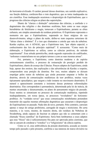 91 – O ESPÍRITO E O TEMPO 
do horizonte­civilizado. O caráter pessoal dessas doutrinas, seu sentido explicativo, 
sua função didática, conferem­lhes o tom dogmático, que as torna inadequadas na 
era científica. Essa inadequação ocasionou o desprestígio do Espiritualismo, que o 
progresso das ciências relegou ao plano das superstições. 
Diante  da  “clareza  e  distinção”  cartesianas  das  ciências,  a  confusão  e  o 
dogmatismo  das  religiões  e  das  doutrinas  ocultistas,  bem  como  as  suas  cargas 
hereditárias  de  fetichismo  e  magia,  tornavam  o  Espiritualismo,  perante  as  elites 
culturais, um simples amontoado de resíduos primitivos. O Espiritismo representa o 
momento  em  que  o  Espiritualismo,  superando  as  fases  mágicas  do  seu 
desenvolvimento,  atinge  o  plano  da  razão,  define­se  num  esquema  cartesiano  de 
“ideias claras e distintas”. É a isso que chamamos a estrela que saiu da nebulosa. 
Kardec  explica,  em  A  GÊNESE,  que  o  Espiritismo  tem,  “por  objeto  especial,  o 
conhecimento  das  leis  do  princípio  espiritual”.  E  acrescenta:  “Como  meio  de 
elaboração,  o  Espiritismo  se  utiliza,  como  as  ciências  positivas,  do  método 
experimental”. Essa atitude permitiu­lhe, ainda segundo expressões do codificador, 
“enfrentar o materialismo no seu próprio terreno e com as suas mesmas armas”. 
Foi,  portanto,  o  Espiritismo,  como  doutrina  moderna  e  de  espírito 
eminentemente  científico,  o  processo  de  restauração  do  prestígio  perdido  do 
Espiritualismo, diante do avanço das Ciências. Poucos adeptos do Espiritismo, ainda 
hoje, apesar dos ensinos, das explicações e das advertências de Kardec a respeito, 
compreendem  essa  posição  da  doutrina.  Por  isso,  muitos  adeptos  se  deixam 
empolgar  pelos  restos  de  nebulosa  que  ainda  procuram  empanar  o  brilho  da 
doutrina,  através  de  comunicações  mediúnicas  de  teor  profético,  muitas  vezes 
tipicamente apocalíptico, que surgem a todo instante no movimento doutrinário. É 
natural  o  aparecimento  constante  e  insistente  dessas  pretensas  reformulações 
doutrinárias. Elas correspondem à permanência, determinada pela lei de inércia, de 
mentes encarnadas e desencarnadas, no plano do pensamento mágico do passado. 
Essas  mentes  se  sintonizam  no  processo  de  comunicação  mediúnica,  repetindo 
inadequadamente,  em  nossa  época,  os  processos  “reveladores”  do  horizonte­ 
profético.  As  “verdades  novas”  que  essas  comunicações  mirabolantes  pretendem 
transmitir são aquelas mesmas afirmações dogmáticas que causaram o desprestígio 
do Espiritualismo no passado. Nada têm de novo, portanto. Pelo contrário, carreiam 
apenas  o  ranço  do  antigo  profetismo,  carregado  de  magia  e  misticismo.  De  certa 
maneira,  e  às  vezes,  mesmo,  de  maneira  direta,  são  resíduos  da  Nebulosa  de 
Swedenborg,  ainda  capazes  de  fascinar  os  adeptos  que  não  se  contentam  com  a 
chamada “frieza científica” do Espiritismo. Seria bom lembrarmos a esses adeptos 
que essa “frieza” não é suficientemente fria para ser aprovada pelos cientistas, que 
não se cansam de condenar a “crendice” e o “religiosismo” da ciência espírita. 
Como se vê, essa ambivalência da posição doutrinária, acusada ao mesmo 
tempo pelo passado e pelo presente, confirma a sua natureza de marco divisório na
 