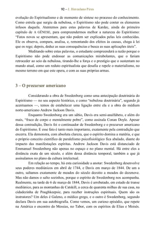 92 – J. Herculano Pires 
evolução do Espiritualismo e de momento de síntese no processo do conhecimento. 
Como estrela que surgiu da nebulosa, o Espiritismo não pode conter os elementos 
infusos  daquela.  Atentemos  para  estas  palavras  de  Kardec,  ainda  do  primeiro 
capítulo  de  A  GÊNESE,  para  compreendermos  melhor  a  natureza  do  Espiritismo: 
“Fatos novos se apresentam, que não podem ser explicados pelas leis conhecidas. 
Ele os observa, compara, analisa, e, remontando dos efeitos às causas, chega à lei 
que os rege; depois, deduz as suas consequências e busca as suas aplicações úteis”. 
Meditando sobre estas palavras, o estudante compreenderá a razão porque o 
Espiritismo  não  pode  endossar  as  comunicações  mirabolantes,  que  o  fariam 
retroceder ao seio da nebulosa, tirando­lhe a força e o prestígio que o sustentam no 
mundo atual, como um reduto espiritualista que desafia e repele o materialismo, no 
mesmo terreno em que este opera, e com as suas próprias armas. 
3 – O precursor americano 
Considerando a obra de Swedenborg como uma antecipação doutrinária do 
Espiritismo — no seu aspecto histórico, e como “nebulosa doutrinária”, segundo já 
acentuamos  —,  temos  de  estabelecer  uma  ligação  entre  ela  e  a  obra  do  médium 
norte­americano Andrew Jackson Davis. 
Enquanto Swedenborg era um sábio, Davis era semi­analfabeto, e além do 
mais, “fraco de corpo e mentalmente pobre”, como assinala Conan Doyle. Apesar 
dessa contradição, Davis foi o continuador de Swedenborg e o precursor americano 
do Espiritismo. E esse fato é tanto mais importante, exatamente pela contradição que 
encerra. Ela demonstra, com absoluta clareza, que o espírito domina a matéria, e que 
o próprio conceito científico de paralelismo psicofisiológico fica abalado, diante do 
impacto  das  manifestações  espíritas.  Andrew  Jackson  Davis  está  distanciado  de 
Emmanuel Swedenborg não apenas no espaço  e no plano mental. Há entre eles a 
distância  exata  de  um  século,  e  além  dessa  distância  temporal,  também  a  que  já 
assinalamos no plano da cultura intelectual. 
Em relação ao tempo, há esta curiosidade a anotar: Swedenborg desenvolve 
seus poderes mediúnicos em abril de 1744, e Davis em março de 1844. De um a 
outro,  saltamos  exatamente  de  meados  do  século  dezoito  a  meados  do  dezenove. 
Mas não damos o salto sozinhos, porque o espírito de Swedenborg nos acompanha. 
Realmente, na tarde de 6 de março de 1844, Davis é arrebatado, em estado de transe 
mediúnico, para as montanhas de Catskill, a cerca de quarenta milhas de sua casa, na 
cidadezinha  de  Poughkeepsie,  para  receber  instruções  espirituais.  Quem  são  os 
instrutores? Um deles é Galeno, o médico grego, e o outro é Swedenborg, segundo 
declara Davis em sua autobiografia. Como vemos, um curioso episódio, que repete 
na América o encontro do Messias, no Tabor, com os espíritos de Elias e Moisés.
 