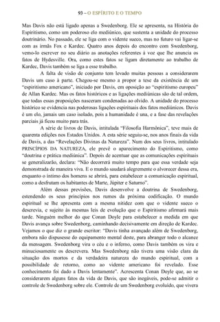93 – O ESPÍRITO E O TEMPO 
Mas Davis não está ligado apenas a Swedenborg. Ele se apresenta, na História do 
Espiritismo, como um poderoso elo mediúnico, que sustenta a unidade do processo 
doutrinário. No passado, ele se liga com o vidente sueco, mas no futuro vai ligar­se 
com  as  irmãs  Fox  e  Kardec.  Quatro  anos  depois  do  encontro  com  Swedenborg, 
vemo­lo  escrever  no  seu  diário  as  anotações  referentes  à  voz  que  lhe  anuncia  os 
fatos  de  Hydesville.  Ora,  como  estes  fatos  se  ligam  diretamente  ao  trabalho  de 
Kardec, Davis também se liga a esse trabalho. 
A  falta  de  visão  de  conjunto  tem  levado  muitas  pessoas  a  considerarem 
Davis  um  caso  à  parte.  Chegou­se  mesmo  a  propor  a  tese  da  existência  de  um 
“espiritismo americano”, iniciado por Davis, em oposição ao “espiritismo europeu” 
de Allan Kardec. Mas os fatos históricos e as ligações mediúnicas são de tal ordem, 
que todas essas proposições nasceram condenadas ao olvido. A unidade do processo 
histórico se evidencia nas poderosas ligações espirituais dos fatos mediúnicos. Davis 
é um elo, jamais um caso isolado, pois a humanidade é una, e a fase das revelações 
parciais já ficou muito para trás. 
A série de livros de Davis, intitulada “Filosofia Harmônica”, teve mais de 
quarenta edições nos Estados Unidos. A esta série seguiu­se, nos anos finais da vida 
de Davis, a das “Revelações Divinas da Natureza”. Num dos seus livros, intitulado 
PRINCÍPIOS  DA  NATUREZA,  ele  prevê  o  aparecimento  do  Espiritismo,  como 
“doutrina e prática mediúnica”. Depois de acentuar que as comunicações espirituais 
se generalizarão, declara: “Não decorrerá muito tempo para que essa verdade seja 
demonstrada de maneira viva. E o mundo saudará alegremente o alvorecer dessa era, 
enquanto o íntimo dos homens se abrirá, para estabelecer a comunicação espiritual, 
como a desfrutam os habitantes de Marte, Júpiter e Saturno”. 
Além  dessas  previsões,  Davis  desenvolve  a  doutrina  de  Swedenborg, 
estendendo  os  seus  princípios  nos  rumos  da  próxima  codificação.  O  mundo 
espiritual  se  lhe  apresenta  com  a  mesma  nitidez  com  que  o  vidente  sueco  o 
descrevia,  e  sujeito  às  mesmas  leis  de  evolução  que  o  Espiritismo  afirmará  mais 
tarde.  Ninguém  melhor  do  que  Conan  Doyle  para  estabelecer  a  medida  em  que 
Davis avança sobre Swedenborg, caminhando decisivamente em direção de Kardec. 
Vejamos o que diz o grande escritor: “Davis tinha avançado além de Swedenborg, 
embora não dispusesse do equipamento mental deste, para abranger todo o alcance 
da mensagem. Swedenborg vira o céu e o inferno, como  Davis também os vira e 
minuciosamente  os  descrevera.  Mas  Swedenborg  não  tivera  uma  visão  clara  da 
situação  dos  mortos  e  da  verdadeira  natureza  do  mundo  espiritual,  com  a 
possibilidade  de  retorno,  como  ao  vidente  americano  foi  revelado.  Esse 
conhecimento  foi  dado  a  Davis  lentamente”.  Acrescenta  Conan  Doyle  que,  ao  se 
considerarem alguns fatos da vida de Davis, que são inegáveis, pode­se admitir o 
controle de Swedenborg sobre ele. Controle de um Swedenborg evoluído, que vivera
 