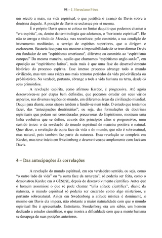 94 – J. Herculano Pires 
um  século  a  mais,  na  vida  espiritual,  o  que  justifica  o  avanço  de  Davis  sobre  a 
doutrina daquele. A posição de Davis se esclarece por si mesma. 
É o próprio Davis quem se coloca no limiar daquilo que podemos chamar a 
“era espírita”, ou, dentro da terminologia que adotamos, o “horizonte espiritual”. Ele 
não se arroga o título de Messias, mas reconhece, pelo contrário, a sua condição de 
instrumento  mediúnico,  a  serviço  de  espíritos  superiores,  que  o  dirigem  e 
esclarecem. Bastaria isso para nos mostrar a impossibilidade de se transformar Davis 
em fundador de um "espiritismo americano", diferente ou contrário ao “espiritismo 
europeu” Da mesma maneira, aquilo que chamamos “espiritismo anglo­saxão”, em 
oposição  ao  “espiritismo  latino”,  nada  mais  é  que  uma  fase  do  desenvolvimento 
histórico  do  processo  espírita.  Esse  imenso  processo  abrange  todo  o  mundo 
civilizado, mas tem suas raízes nos mais remotos períodos da vida pré­civilizada ou 
pré­histórica. Na verdade, portanto, abrange a toda a vida humana na terra, desde os 
seus primórdios. 
A  revelação  espírita,  como  afirmou  Kardec,  é  progressiva.  Até  agora 
desenvolveu­se  por  etapas  bem  definidas,  que  podemos  estudar  em  seus  vários 
aspectos, nas diversas regiões do mundo, em diferentes áreas da civilização mundial. 
Daqui para diante, essas etapas tendem a fundir­se num todo. O estudo que tentamos 
fazer,  das  “antecipações  doutrinárias”,  ou  seja,  das  formulações  de  doutrinas 
espirituais  que  podem  ser  consideradas  precursoras  do  Espiritismo, mostram  uma 
linha  evolutiva  que  se  define,  através  dos  princípios  afins  e  progressivos,  num 
sentido  único:  o  da  revelação  do  mundo  espiritual  de  maneira  positiva  e  natural. 
Quer dizer, a revelação de outra face da vida e do mundo, que não é sobrenatural, 
mas  natural,  pois  também  faz  parte  da  natureza.  Essa  revelação  se  completa  em 
Kardec, mas teve início em Swedenborg e desenvolveu­se amplamente com Jackson 
Davis. 
4 – Das antecipações às correlações 
A revelação do mundo espiritual, em seu verdadeiro sentido, ou seja, como 
“o outro lado da vida” ou “a outra face da natureza”, só poderia ser feita, como o 
demonstrou Kardec em A GÊNESE, depois do desenvolvimento científico. Antes que 
o  homem  assumisse  o  que  se  pode  chamar  “uma  atitude  científica”,  diante  da 
natureza,  o  mundo  espiritual  só  poderia  ser  encarado  como  algo  misterioso,  e 
portanto  sobrenatural.  Ainda  em  Swedenborg  a  atitude  mística  é  dominante,  e 
mesmo em Davis ela impera, não obstante a maior naturalidade com que o mundo 
espiritual  lhe  é  apresentado.  Entretanto,  Swedenborg  era  um  sábio,  um  homem 
dedicado a estudos científicos, o que mostra a dificuldade com que a mente humana 
se desapega de suas posições anteriores.
 