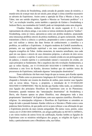 95 – O ESPÍRITO E O TEMPO 
Da ciência de Swedenborg, ainda cercada de grandes zonas de mistério, o 
mundo teria de avançar mais de um século, para atingir o clima científico necessário 
ao advento do Espiritismo. Assim como a aparição de Elias e Moisés a Jesus, no 
Tabor,  tem  um  sentido  alegórico,  ligando  o  Messias  ao “horizonte  profético”  e  à 
“lei”, ou revelação israelita, assim também a aparição de Galeno e Swedenborg a 
Jackson Davis, nas montanhas de Catskill, pode ser interpretada como uma alegoria. 
Claudius  Galeno,  médico  e  filósofo  do  século  segundo  d.  C.,  é  um 
representante da ciência antiga, e seu nome se tornou sinônimo da palavra “médico”. 
Swedenborg, como já vimos, apresenta­se como um profeta moderno, anunciando 
uma renascença profética através da prática mediúnica, já agora esclarecida. Ambos 
transmitem a Davis a ciência e a profecia, preparando­o como o precursor daquele 
que  virá  realizar  a  síntese  das  duas  formas  de  conhecimento:  a  científica  e  a 
profética, ao codificar o Espiritismo. A alegoria moderna de Catskill assemelha­se, 
portanto,  em  sua  significação  espiritual  e  em  suas  consequências  históricas,  à 
alegoria evangélica do Tabor. Ambas anunciam, de maneira semelhante, mas cada 
qual em sua época e através de seus elementos próprios, o advento de dois novos 
mundos: o cristão e o espírita. E assim como o mundo cristão era um prolongamento 
do  judaico, o mundo espírita é a continuidade natural e necessária do cristão, em 
cujos princípios se fundamenta. Daí a sequência das três revelações fundamentais, a 
que  se  refere  Kardec,  em  O  EVANGELHO  SEGUNDO  O  ESPIRITISMO.  Ao  nos 
referirmos  a  este  livro  de  Kardec,  devemos  lembrar  que  ele  também  tratou  de 
precursores do Espiritismo, indicando algumas “antecipações doutrinárias”. 
Essas referências vão bem mais longe do que as nossas, pois Kardec aponta 
Sócrates e Platão como os precursores longínquos do Cristianismo e do Espiritismo, 
chegando a formular um resumo da doutrina de ambos, para mostrar suas ligações 
com  as  novas  ideias.  Veja­se,  a  propósito,  a  introdução  de  O  EVANGELHO 
SEGUNDO O ESPIRITISMO. Não há duvida que Kardec tinha razão, ao estabelecer 
essa  ligação  dos  princípios  filosóficos  do  Espiritismo  com  os  do  Platonismo. 
Entretanto,  quando  tratamos  das  “antecipações  doutrinárias”  de  Swedenborg  e 
Davis,  não  ficamos  apenas  no  plano  filosófico,  mas  abrangemos  toda  a  área 
propriamente “doutrinária” do Espiritismo, com seus aspectos científico, filosófico e 
religioso.  As  antecipações  religiosas  e  filosóficas  do  Espiritismo  se  estendem  ao 
longo de todo o passado humano. Kardec referiu­se a Sócrates e Platão como a uma 
poderosa fonte histórica, de que podia servir­se para reforçar a sua afirmação de que 
o Espiritismo provém da mais remota antiguidade. De outras vezes, porém, como 
vemos em O LIVRO DOS ESPÍRITOS, em artigos publicados na REVISTA ESPÍRITA, 
e em vários trechos de outros livros da codificação, Kardec lembra as ligações do 
Espiritismo  com  os  mistérios  mitológicos  dos  gregos,  as  religiões  do  Egito  e  da 
índia, e particularmente com o Druidismo celta, nas Gálias.
 