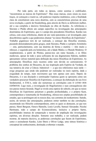 96 – J. Herculano Pires 
Por  toda  parte,  em  todas  as  épocas,  como  acentua  o  codificador, 
“encontramos as marcas do Espiritismo”. Mas essas marcas, esses  sinais ou esses 
traços, só começam a reunir­se, sob poderoso impulso mediúnico, com a finalidade 
clara  de  constituírem  uma  nova  doutrina,  com  as  características  precisas  de  uma 
nova revelação, a partir de Swedenborg, para através de Davis se definirem melhor, 
até  a  sua  completa  e  decisiva  formulação  na  obra  de  Kardec.  As  referências  a 
Sócrates  e  Platão  abrem  um  campo  específico  na  investigação  das  antecipações 
doutrinárias do Espiritismo, que é o campo dos precedentes filosóficos. Kardec nos 
coloca, com essas referências, diante de um vasto panorama a ser investigado, para 
descobrirmos aquilo a que poderemos chamar “as raízes filosóficas do Espiritismo”. 
Trabalho  gigantesco  terá  de  ser  realizado,  a  começar  das  filosofias  orientais, 
passando demoradamente pelos gregos, onde Sócrates, Platão e o próprio Aristóteles 
—  este,  particularmente,  com  sua  doutrina  de  forma  e  matéria  —  têm  muito  a 
oferecer, e seguindo pela era helenística, até a Idade Média e o Mundo Moderno. O 
neoplatonismo,  a  partir  de  Plotino,  parece­nos  um  ramo  fecundo,  e  os  filões 
medievais,  apesar  de  todo  o  peso  asfixiante  do  seu  dogmatismo  fideísta, também 
apresentam valioso material para definição das raízes filosóficas do Espiritismo. As 
antecipações  filosóficas  mais  recentes  estão  sem  dúvida  no  cartesianismo.  O 
problema dos sonhos de Descartes, da sua inspiração pelo Espírito da Verdade, da 
sua tentativa de criar a Ciência Admirável — a que nos referiremos mais tarde — 
exige  pesquisas  que  ainda  não  puderam  ser  realizadas  no  meio  espírita,  dada  a 
exiguidade  de  tempo,  num  movimento  que  tem  apenas  cem  anos.  Depois  de 
Descartes,  é  o  seu  discípulo  e  continuador  Espinosa  quem  se  apresenta  como  um 
verdadeiro precursor filosófico do Espiritismo, a começar da elaboração de seu livro 
fundamental,  A  ÉTICA,  onde  são  numerosas  as  correlações  com  O  LIVRO  DOS 
ESPÍRITOS. Logo mais, a investigação do Hegelianismo e suas consequências não 
nos parece menos fecunda. Hegel se revela uma espécie de subsolo, em que as raízes 
filosóficas  do  Espiritismo  penetram  a  grandes  profundidades,  e  o  próprio  Kant, 
contemporâneo e testemunha de Swedenborg, oferece­nos amplas possibilidades de 
estudos, que se prolongam até os nossos dias, nas correntes do neokantismo. Saindo, 
assim,  do  terreno  das  antecipações,  podemos  entrar  também  no  das  correlações; 
encontrando nos filósofos contemporâneos, entre os quais se destacam, ao que nos 
parece, Henri Bergson, Octave Hamelin, Louis Lavelle, Samuel Alexander, Nicolai 
Hartmann,  todo  o  campo  do  Existencialismo,  inclusive  o  próprio  Sartre, 
possibilidades  imensas  de  comparação  e  mesmo  de  ampliação  das  investigações 
espíritas,  em  diversas  direções.  Somente  esse  trabalho,  a  ser  realizado,  poderá 
mostrar, de maneira decisiva, as poderosas correlações que fazem do Espiritismo, 
como  o  assinalaram  Kardec,  Léon  Denis  e  Oliver  Lodge,  uma  síntese  histórica  e 
conceptual do conhecimento, destinada a reformar o mundo.
 