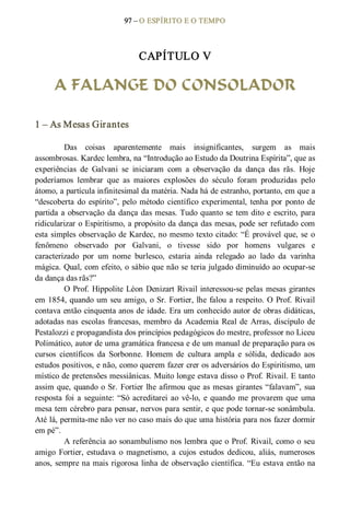 97 – O ESPÍRITO E O TEMPO 
CAPÍTULO V 
A FALANGE DO CONSOLADOR 
1 – As Mesas Girantes 
Das  coisas  aparentemente  mais  insignificantes,  surgem  as  mais 
assombrosas. Kardec lembra, na “Introdução ao Estudo da Doutrina Espírita”, que as 
experiências  de  Galvani  se  iniciaram  com  a  observação  da  dança  das  rãs.  Hoje 
poderíamos  lembrar  que  as  maiores  explosões  do  século  foram  produzidas  pelo 
átomo, a partícula infinitesimal da matéria. Nada há de estranho, portanto, em que a 
“descoberta do espírito”, pelo método  científico experimental, tenha por ponto de 
partida a observação da dança das mesas. Tudo quanto se tem dito e escrito, para 
ridicularizar o Espiritismo, a propósito da dança das mesas, pode ser refutado com 
esta simples observação de Kardec, no mesmo texto citado: “É provável que, se o 
fenômeno  observado  por  Galvani,  o  tivesse  sido  por  homens  vulgares  e 
caracterizado  por  um  nome  burlesco,  estaria  ainda  relegado  ao  lado  da  varinha 
mágica. Qual, com efeito, o sábio que não se teria julgado diminuído ao ocupar­se 
da dança das rãs?” 
O Prof. Hippolite Léon Denizart Rivail interessou­se pelas mesas girantes 
em 1854, quando um seu amigo, o Sr. Fortier, lhe falou a respeito. O Prof. Rivail 
contava então cinquenta anos de idade. Era um conhecido autor de obras didáticas, 
adotadas nas escolas francesas, membro da Academia Real de Arras, discípulo de 
Pestalozzi e propagandista dos princípios pedagógicos do mestre, professor no Liceu 
Polimático, autor de uma gramática francesa e de um manual de preparação para os 
cursos  científicos  da  Sorbonne.  Homem  de  cultura  ampla  e  sólida,  dedicado  aos 
estudos positivos, e não, como querem fazer crer os adversários do Espiritismo, um 
místico de pretensões messiânicas. Muito longe estava disso o Prof. Rivail. E tanto 
assim que, quando o Sr. Fortier lhe afirmou que as mesas girantes “falavam”, sua 
resposta foi a seguinte: “Só acreditarei ao vê­lo, e quando me provarem que uma 
mesa tem cérebro para pensar, nervos para sentir, e que pode tornar­se sonâmbula. 
Até lá, permita­me não ver no caso mais do que uma história para nos fazer dormir 
em pé”. 
A referência ao sonambulismo nos lembra que o Prof. Rivail, como o seu 
amigo  Fortier,  estudava  o  magnetismo,  a  cujos  estudos  dedicou,  aliás, numerosos 
anos, sempre na mais rigorosa linha de observação científica. “Eu estava então na
 