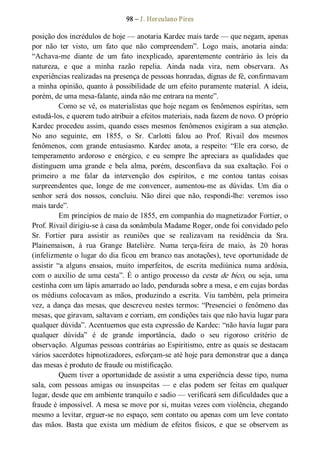 98 – J. Herculano Pires 
posição dos incrédulos de hoje — anotaria Kardec mais tarde — que negam, apenas 
por  não  ter  visto,  um  fato  que  não  compreendem”.  Logo  mais,  anotaria  ainda: 
“Achava­me  diante  de  um  fato  inexplicado,  aparentemente  contrário  às  leis  da 
natureza,  e  que  a  minha  razão  repelia.  Ainda  nada  vira,  nem  observara.  As 
experiências realizadas na presença de pessoas honradas, dignas de fé, confirmavam 
a minha opinião, quanto à possibilidade de um efeito puramente material. A ideia, 
porém, de uma mesa­falante, ainda não me entrara na mente”. 
Como se vê, os materialistas que hoje negam os fenômenos espíritas, sem 
estudá­los, e querem tudo atribuir a efeitos materiais, nada fazem de novo. O próprio 
Kardec procedeu assim, quando esses mesmos fenômenos exigiram a sua atenção. 
No  ano  seguinte,  em  1855,  o  Sr.  Carlotti  falou  ao  Prof.  Rivail  dos  mesmos 
fenômenos,  com  grande  entusiasmo.  Kardec  anota,  a  respeito:  “Ele  era  corso,  de 
temperamento  ardoroso  e  enérgico,  e  eu  sempre  lhe  apreciara  as  qualidades  que 
distinguem  uma  grande  e  bela  alma,  porém,  desconfiava  da  sua  exaltação.  Foi  o 
primeiro  a  me  falar  da  intervenção  dos  espíritos,  e  me  contou  tantas  coisas 
surpreendentes  que,  longe  de  me  convencer,  aumentou­me  as  dúvidas.  Um  dia  o 
senhor  será  dos  nossos,  concluiu.  Não  direi  que  não,  respondi­lhe:  veremos  isso 
mais tarde”. 
Em princípios de maio de 1855, em companhia do magnetizador Fortier, o 
Prof. Rivail dirigiu­se à casa da sonâmbula Madame Roger, onde foi convidado pelo 
Sr.  Fortier  para  assistir  as  reuniões  que  se  realizavam  na  residência  da  Sra. 
Plainemaison,  à  rua  Grange  Batelière.  Numa  terça­feira  de  maio,  às  20  horas 
(infelizmente o lugar do dia ficou em branco nas anotações), teve oportunidade de 
assistir  “a  alguns  ensaios,  muito  imperfeitos,  de  escrita  mediúnica  numa  ardósia, 
com o auxílio de uma cesta”. É o antigo processo da cesta de bico, ou seja, uma 
cestinha com um lápis amarrado ao lado, pendurada sobre a mesa, e em cujas bordas 
os médiuns colocavam as mãos, produzindo a escrita. Viu também, pela primeira 
vez, a dança das mesas, que descreveu nestes termos: “Presenciei o fenômeno das 
mesas, que giravam, saltavam e corriam, em condições tais que não havia lugar para 
qualquer dúvida”. Acentuemos que esta expressão de Kardec: “não havia lugar para 
qualquer  dúvida”  é  de  grande  importância,  dado  o  seu  rigoroso  critério  de 
observação. Algumas pessoas contrárias ao Espiritismo, entre as quais se destacam 
vários sacerdotes hipnotizadores, esforçam­se até hoje para demonstrar que a dança 
das mesas é produto de fraude ou mistificação. 
Quem tiver a oportunidade de assistir a uma experiência desse tipo, numa 
sala,  com  pessoas  amigas  ou  insuspeitas  —  e  elas  podem  ser  feitas  em  qualquer 
lugar, desde que em ambiente tranquilo e sadio — verificará sem dificuldades que a 
fraude é impossível. A mesa se move por si, muitas vezes com violência, chegando 
mesmo a levitar, erguer­se no espaço, sem contato ou apenas com um leve contato 
das  mãos.  Basta  que  exista  um  médium  de  efeitos  físicos,  e  que  se  observem  as
 