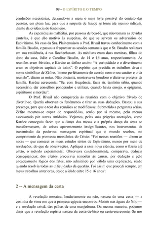 99 – O ESPÍRITO E O TEMPO 
condições  necessárias,  deixando­se  a  mesa  o  mais  livre  possível  do  contato  das 
pessoas, em plena luz, para que a suspeita de fraude se torne até mesmo ridícula, 
diante da evidência do fenômeno. 
As experiências malfeitas, por pessoas de boa­fé, que não tomam as devidas 
cautelas,  é  que  dão  motivo  às  suspeitas,  de  que  se  servem  os  adversários  do 
Espiritismo. Na casa da Sra. Plainemaison o Prof. Rivail travou conhecimento com a 
família Baudin, e passou a frequentar as sessões semanais que o Sr. Baudin realizava 
em sua residência, à rua Rocheehouart. As médiuns eram duas meninas, filhas do 
dono  da  casa,  Julie  e  Caroline  Baudin,  de  14  e  16  anos,  respectivamente.  As 
reuniões eram frívolas, e Kardec as define assim: “A curiosidade e o divertimento 
eram  os  objetivos  capitais  de  todos”.  O  espírito  que  presidia  os  trabalhos  dava  o 
nome simbólico de Zéfiro, “nome perfeitamente de acordo com o seu caráter e o da 
reunião”, dizem as notas. Não obstante, mostrava­se bondoso e dizia­se protetor da 
família.  Kardec  acrescenta:  “Se,  com  frequência,  fazia rir,  também  sabia,  quando 
necessário, dar conselhos ponderados e utilizar, quando havia ensejo,  o epigrama, 
espirituoso e mordaz”. 
O  Prof.  Rivail  não  comparecia  às  reuniões  com  o  objetivo  frívolo  de 
divertir­se.  Queria  observar  os  fenômenos  e  tirar  as  suas  deduções.  Bastou  a  sua 
presença, para que o teor das reuniões se modificasse. Submetido a perguntas sérias, 
Zéfiro  mostrou­se  capaz  de  respondê­las,  senão  por  si  mesmo,  pelo  menos 
assessorado  por  outras  entidades.  Vejamos,  pelas  suas  próprias  anotações,  como 
Kardec  conseguiu  fazer  que  a  dança  das  mesas  e  a  própria  dança  da  cesta  se 
transformassem,  de  coisas  aparentemente  insignificantes,  nos  instrumentos  de 
transmissão  da  poderosa  mensagem  espiritual  que  o  mundo  recebeu,  no 
cumprimento da promessa messiânica do Cristo: “Foi nessas reuniões — dizem as 
notas — que comecei  os meus estudos sérios de Espiritismo, menos por meio de 
revelações, do que de observações. Apliquei a essa nova ciência, como o fizera até 
então,  o  método  experimental.  Observava  cuidadosamente,  comparava,  deduzia 
consequências;  dos  efeitos  procurava  remontar  às  causas,  por  dedução  e  pelo 
encadeamento  lógico  dos  fatos,  não  admitindo  por  válida  uma  explicação,  senão 
quando resolvia todas as dificuldades da questão. Foi assim que procedi sempre, em 
meus trabalhos anteriores, desde a idade entre 15 e 16 anos”. 
2 ­­ A mensagem da cesta 
A  revelação  mosaica,  lendariamente  ou  não,  nasceu  de  uma  cesta  —  a 
cestinha de vime em que a princesa egípcia encontrou Moisés nas águas do Nilo — 
e a revelação cristã, das palhas de uma manjedoura. Da mesma maneira, podemos 
dizer que a revelação espírita nasceu da cesta­de­bico  ou cesta­escrevente. Se nos
 