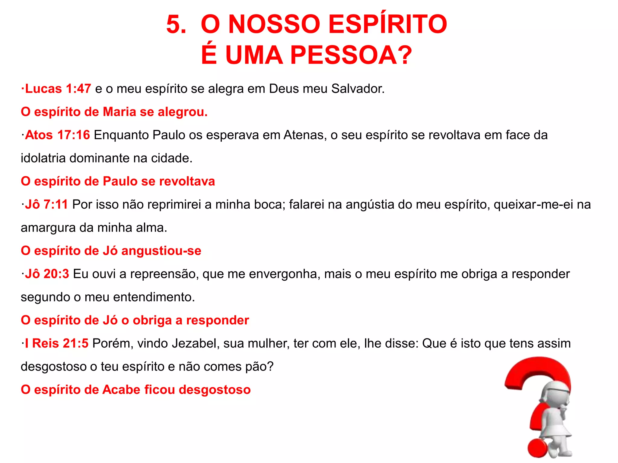 5. O NOSSO ESPÍRITO 
É UMA PESSOA? 
·Lucas 1:47 e o meu espírito se alegra em Deus meu Salvador. 
O espírito de Maria se alegrou. 
·Atos 17:16 Enquanto Paulo os esperava em Atenas, o seu espírito se revoltava em face da 
idolatria dominante na cidade. 
O espírito de Paulo se revoltava 
·Jô 7:11 Por isso não reprimirei a minha boca; falarei na angústia do meu espírito, queixar-me-ei na 
amargura da minha alma. 
O espírito de Jó angustiou-se 
·Jô 20:3 Eu ouvi a repreensão, que me envergonha, mais o meu espírito me obriga a responder 
segundo o meu entendimento. 
O espírito de Jó o obriga a responder 
·I Reis 21:5 Porém, vindo Jezabel, sua mulher, ter com ele, lhe disse: Que é isto que tens assim 
desgostoso o teu espírito e não comes pão? 
O espírito de Acabe ficou desgostoso 
 