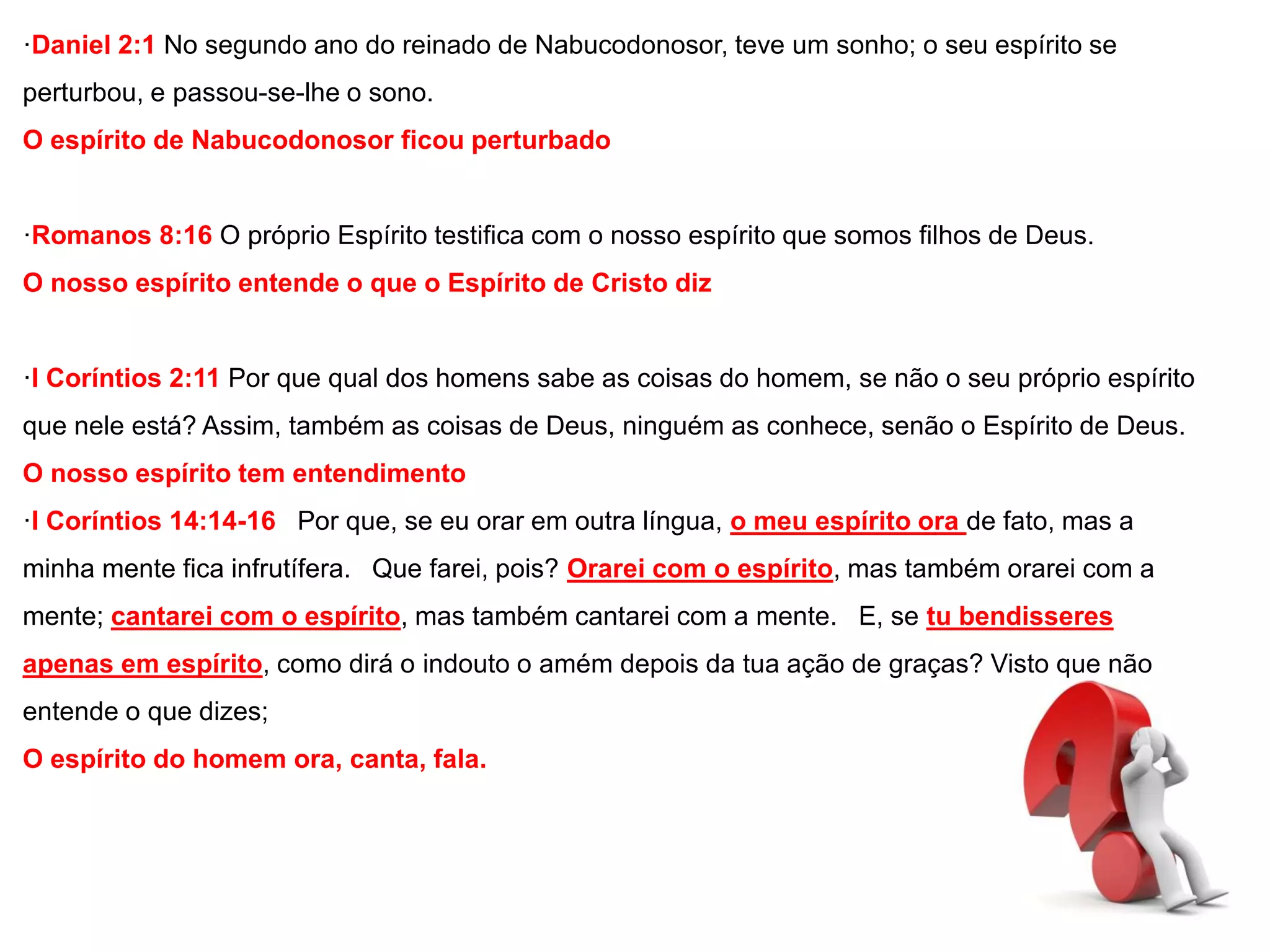 ·Daniel 2:1 No segundo ano do reinado de Nabucodonosor, teve um sonho; o seu espírito se 
perturbou, e passou-se-lhe o sono. 
O espírito de Nabucodonosor ficou perturbado 
·Romanos 8:16 O próprio Espírito testifica com o nosso espírito que somos filhos de Deus. 
O nosso espírito entende o que o Espírito de Cristo diz 
·I Coríntios 2:11 Por que qual dos homens sabe as coisas do homem, se não o seu próprio espírito 
que nele está? Assim, também as coisas de Deus, ninguém as conhece, senão o Espírito de Deus. 
O nosso espírito tem entendimento 
·I Coríntios 14:14-16 Por que, se eu orar em outra língua, o meu espírito ora de fato, mas a 
minha mente fica infrutífera. Que farei, pois? Orarei com o espírito, mas também orarei com a 
mente; cantarei com o espírito, mas também cantarei com a mente. E, se tu bendisseres 
apenas em espírito, como dirá o indouto o amém depois da tua ação de graças? Visto que não 
entende o que dizes; 
O espírito do homem ora, canta, fala. 
 
