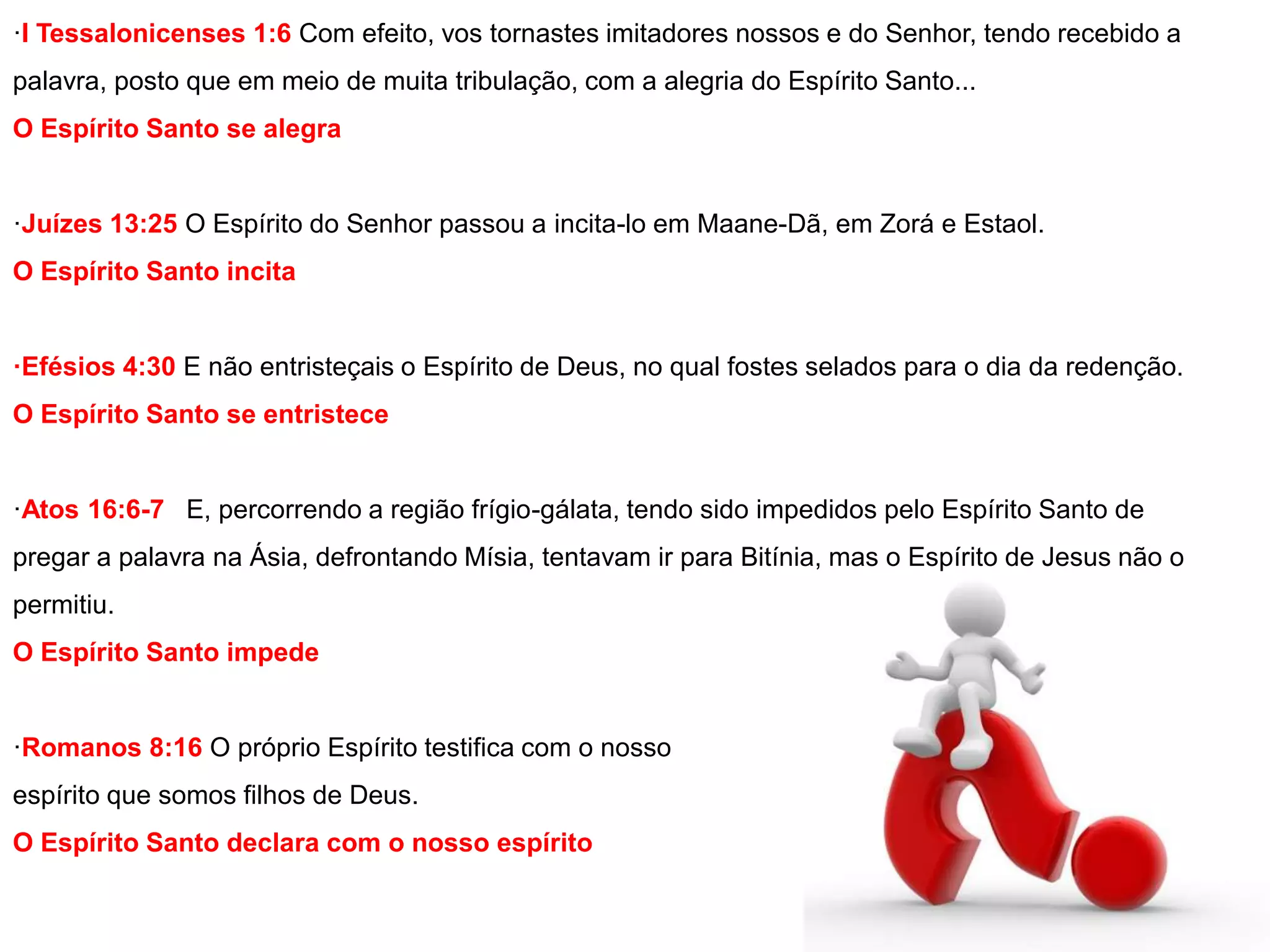 ·I Tessalonicenses 1:6 Com efeito, vos tornastes imitadores nossos e do Senhor, tendo recebido a 
palavra, posto que em meio de muita tribulação, com a alegria do Espírito Santo... 
O Espírito Santo se alegra 
·Juízes 13:25 O Espírito do Senhor passou a incita-lo em Maane-Dã, em Zorá e Estaol. 
O Espírito Santo incita 
·Efésios 4:30 E não entristeçais o Espírito de Deus, no qual fostes selados para o dia da redenção. 
O Espírito Santo se entristece 
·Atos 16:6-7 E, percorrendo a região frígio-gálata, tendo sido impedidos pelo Espírito Santo de 
pregar a palavra na Ásia, defrontando Mísia, tentavam ir para Bitínia, mas o Espírito de Jesus não o 
permitiu. 
O Espírito Santo impede 
·Romanos 8:16 O próprio Espírito testifica com o nosso 
espírito que somos filhos de Deus. 
O Espírito Santo declara com o nosso espírito 
 
