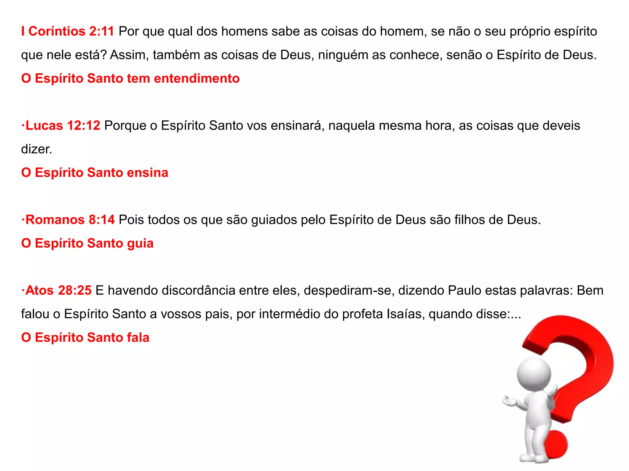 I Coríntios 2:11 Por que qual dos homens sabe as coisas do homem, se não o seu próprio espírito 
que nele está? Assim, também as coisas de Deus, ninguém as conhece, senão o Espírito de Deus. 
O Espírito Santo tem entendimento 
·Lucas 12:12 Porque o Espírito Santo vos ensinará, naquela mesma hora, as coisas que deveis 
dizer. 
O Espírito Santo ensina 
·Romanos 8:14 Pois todos os que são guiados pelo Espírito de Deus são filhos de Deus. 
O Espírito Santo guia 
·Atos 28:25 E havendo discordância entre eles, despediram-se, dizendo Paulo estas palavras: Bem 
falou o Espírito Santo a vossos pais, por intermédio do profeta Isaías, quando disse:... 
O Espírito Santo fala 
 
