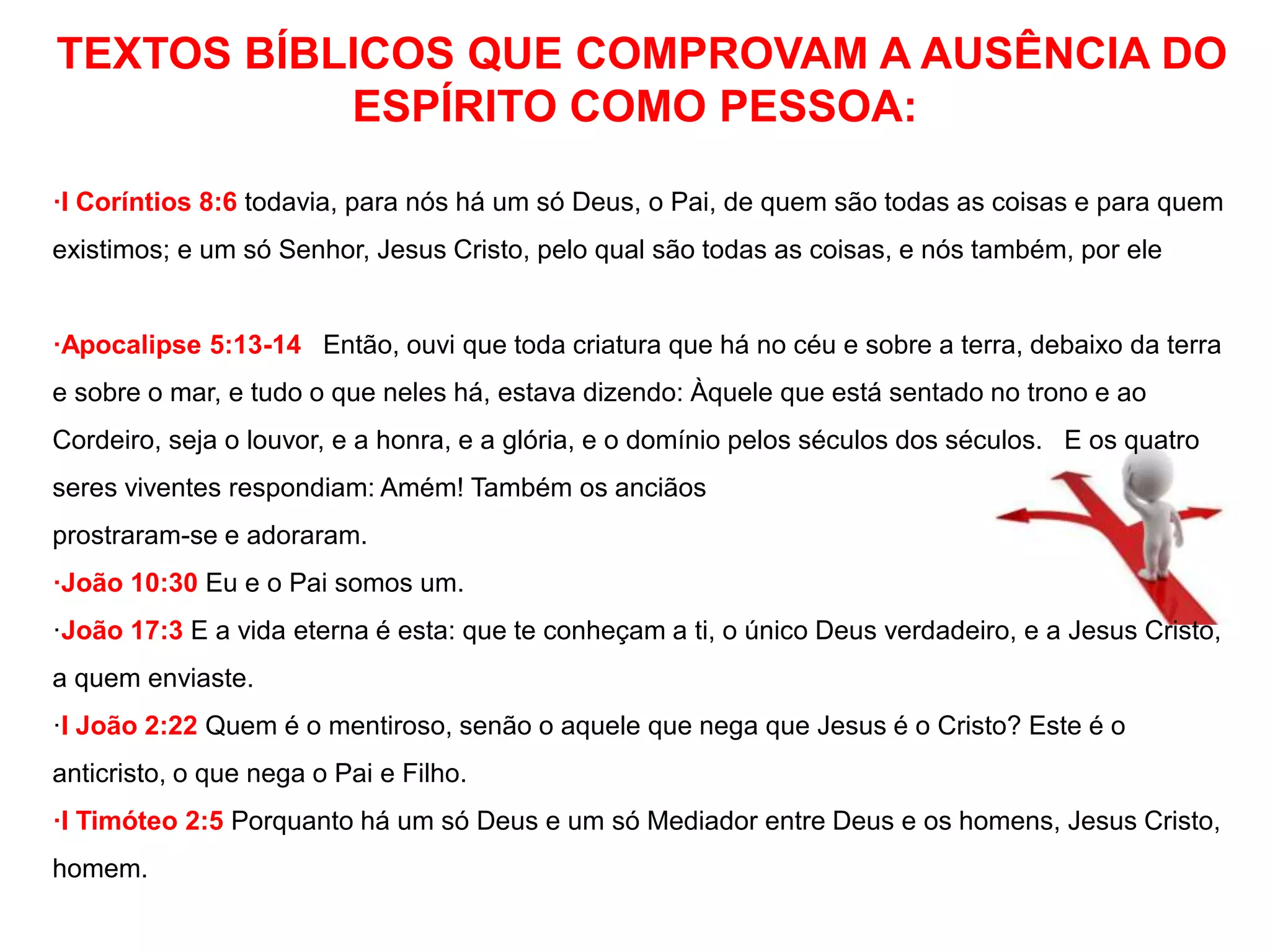 TEXTOS BÍBLICOS QUE COMPROVAM A AUSÊNCIA DO 
ESPÍRITO COMO PESSOA: 
·I Coríntios 8:6 todavia, para nós há um só Deus, o Pai, de quem são todas as coisas e para quem 
existimos; e um só Senhor, Jesus Cristo, pelo qual são todas as coisas, e nós também, por ele 
·Apocalipse 5:13-14 Então, ouvi que toda criatura que há no céu e sobre a terra, debaixo da terra 
e sobre o mar, e tudo o que neles há, estava dizendo: Àquele que está sentado no trono e ao 
Cordeiro, seja o louvor, e a honra, e a glória, e o domínio pelos séculos dos séculos. E os quatro 
seres viventes respondiam: Amém! Também os anciãos 
prostraram-se e adoraram. 
·João 10:30 Eu e o Pai somos um. 
·João 17:3 E a vida eterna é esta: que te conheçam a ti, o único Deus verdadeiro, e a Jesus Cristo, 
a quem enviaste. 
·I João 2:22 Quem é o mentiroso, senão o aquele que nega que Jesus é o Cristo? Este é o 
anticristo, o que nega o Pai e Filho. 
·I Timóteo 2:5 Porquanto há um só Deus e um só Mediador entre Deus e os homens, Jesus Cristo, 
homem. 
 