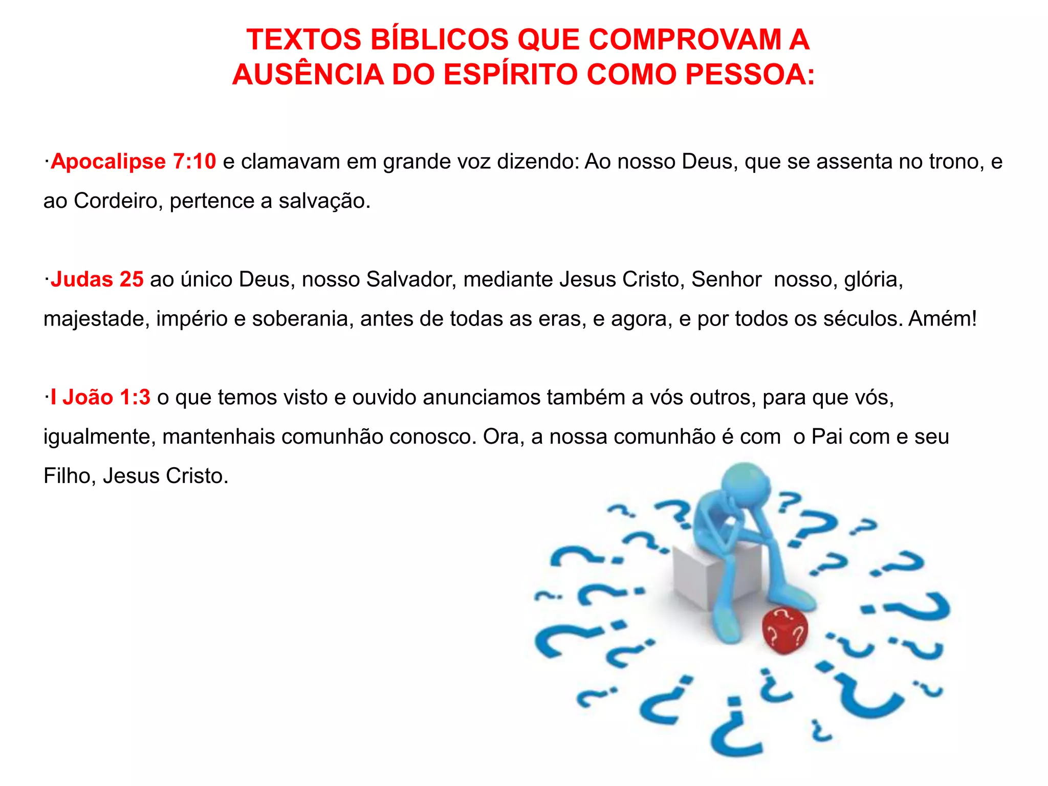 TEXTOS BÍBLICOS QUE COMPROVAM A 
AUSÊNCIA DO ESPÍRITO COMO PESSOA: 
·Apocalipse 7:10 e clamavam em grande voz dizendo: Ao nosso Deus, que se assenta no trono, e 
ao Cordeiro, pertence a salvação. 
·Judas 25 ao único Deus, nosso Salvador, mediante Jesus Cristo, Senhor nosso, glória, 
majestade, império e soberania, antes de todas as eras, e agora, e por todos os séculos. Amém! 
·I João 1:3 o que temos visto e ouvido anunciamos também a vós outros, para que vós, 
igualmente, mantenhais comunhão conosco. Ora, a nossa comunhão é com o Pai com e seu 
Filho, Jesus Cristo. 
 