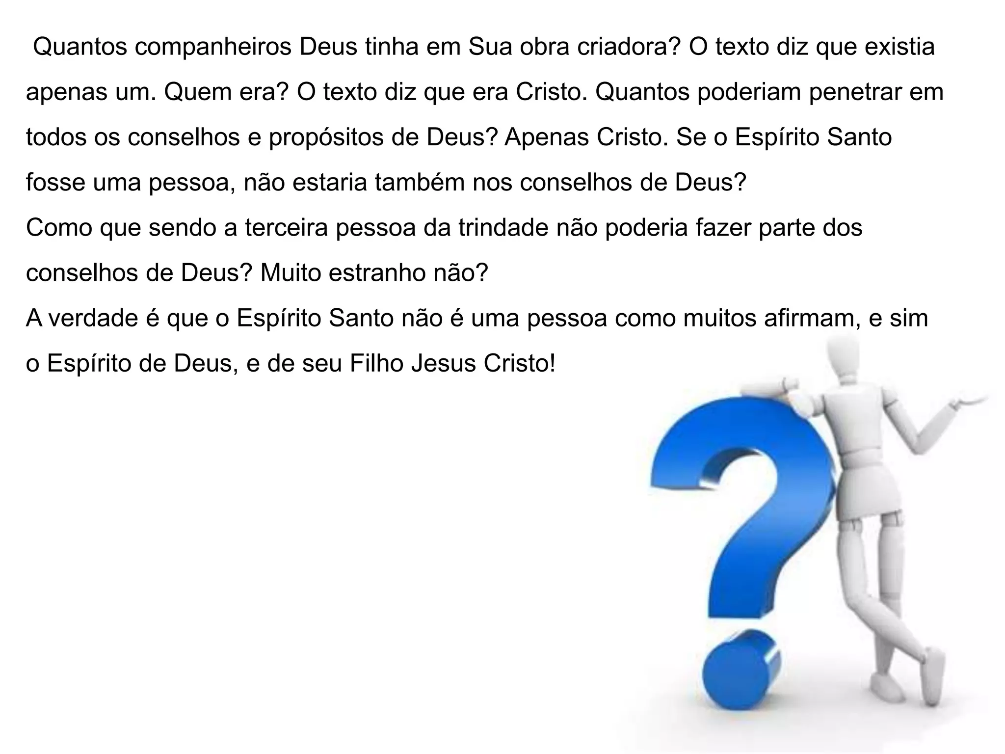 Quantos companheiros Deus tinha em Sua obra criadora? O texto diz que existia 
apenas um. Quem era? O texto diz que era Cristo. Quantos poderiam penetrar em 
todos os conselhos e propósitos de Deus? Apenas Cristo. Se o Espírito Santo 
fosse uma pessoa, não estaria também nos conselhos de Deus? 
Como que sendo a terceira pessoa da trindade não poderia fazer parte dos 
conselhos de Deus? Muito estranho não? 
A verdade é que o Espírito Santo não é uma pessoa como muitos afirmam, e sim 
o Espírito de Deus, e de seu Filho Jesus Cristo! 
 