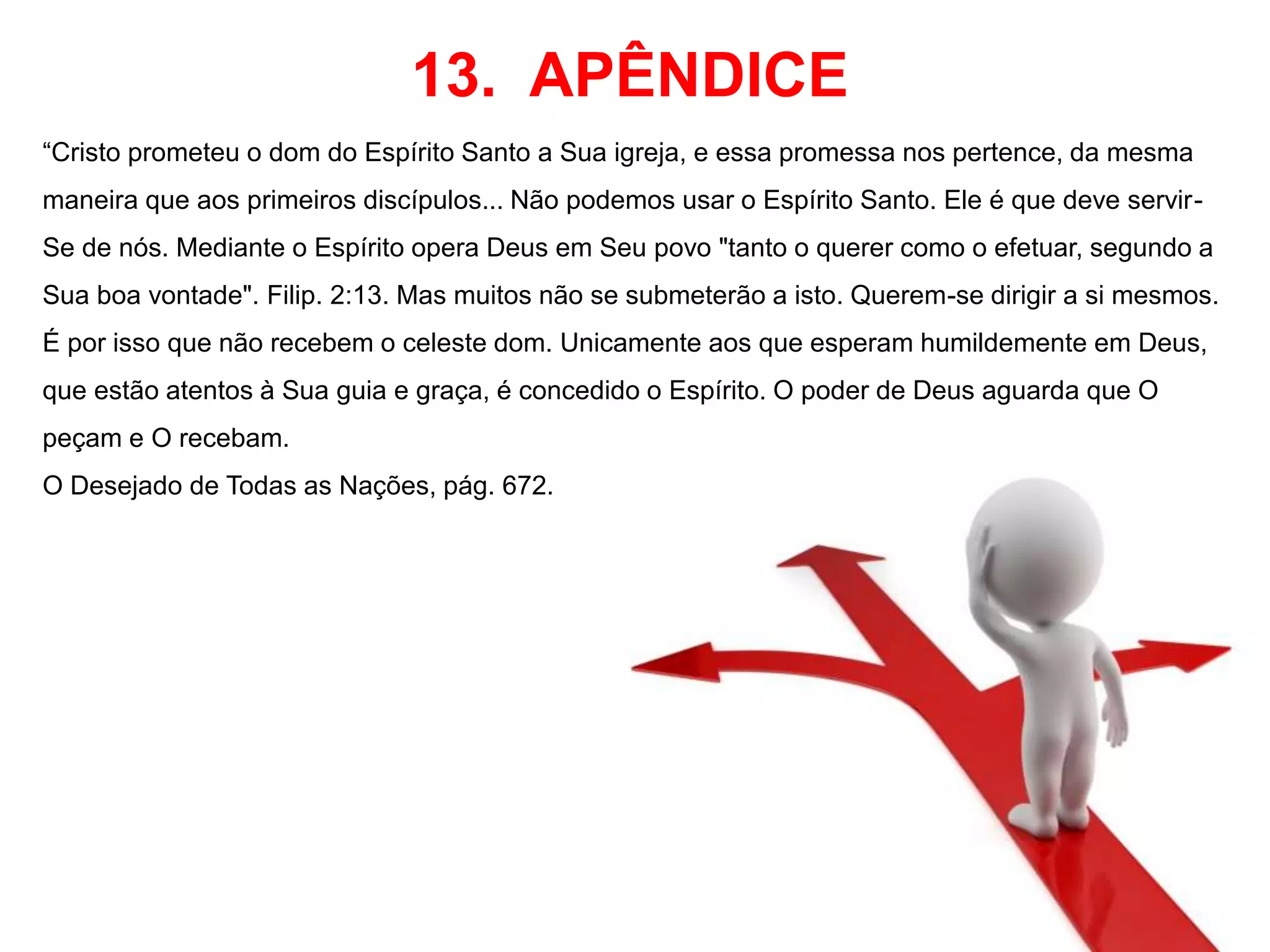 13. APÊNDICE 
“Cristo prometeu o dom do Espírito Santo a Sua igreja, e essa promessa nos pertence, da mesma 
maneira que aos primeiros discípulos... Não podemos usar o Espírito Santo. Ele é que deve servir- 
Se de nós. Mediante o Espírito opera Deus em Seu povo "tanto o querer como o efetuar, segundo a 
Sua boa vontade". Filip. 2:13. Mas muitos não se submeterão a isto. Querem-se dirigir a si mesmos. 
É por isso que não recebem o celeste dom. Unicamente aos que esperam humildemente em Deus, 
que estão atentos à Sua guia e graça, é concedido o Espírito. O poder de Deus aguarda que O 
peçam e O recebam. 
O Desejado de Todas as Nações, pág. 672. 
 