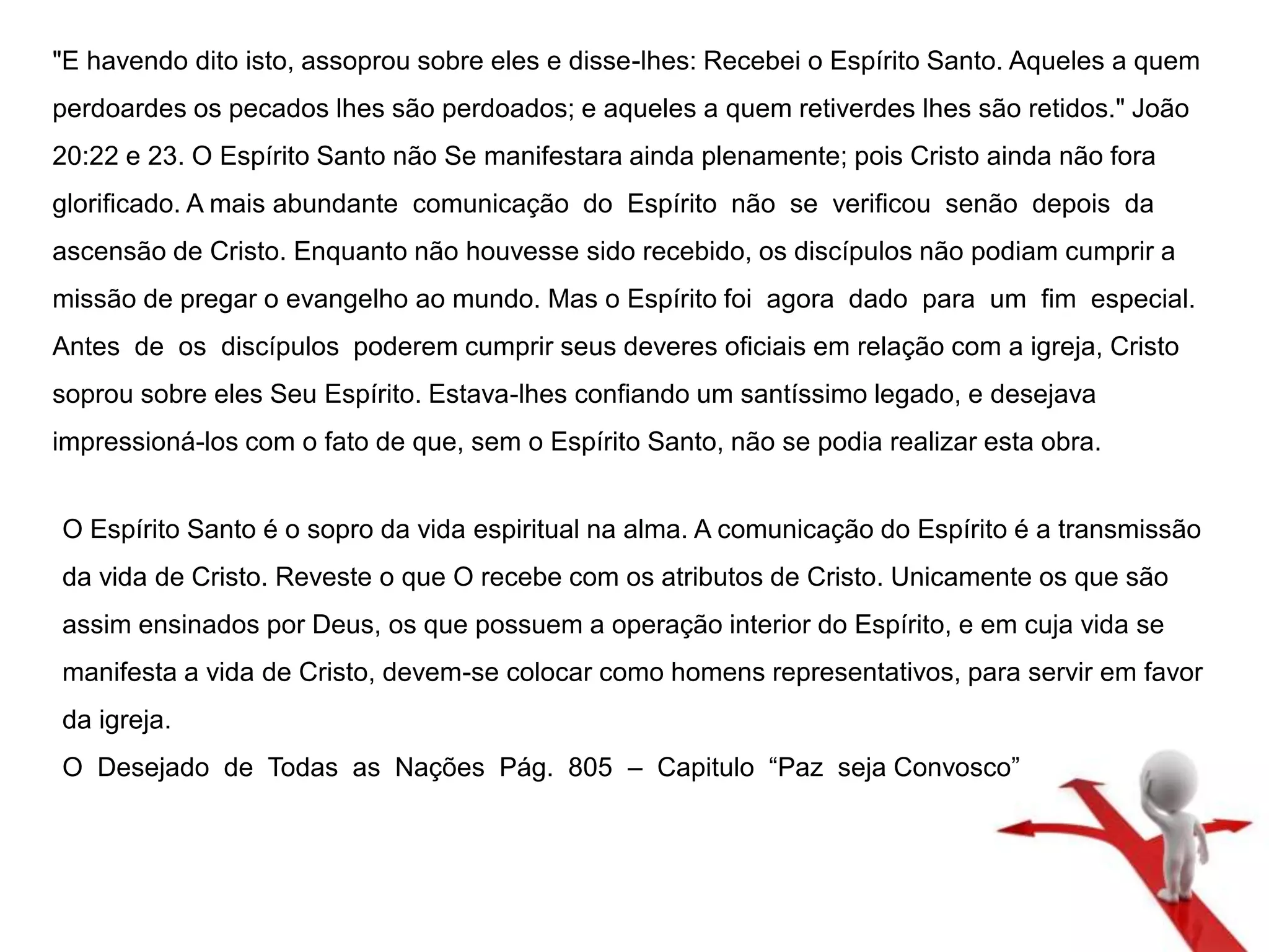 "E havendo dito isto, assoprou sobre eles e disse-lhes: Recebei o Espírito Santo. Aqueles a quem 
perdoardes os pecados lhes são perdoados; e aqueles a quem retiverdes lhes são retidos." João 
20:22 e 23. O Espírito Santo não Se manifestara ainda plenamente; pois Cristo ainda não fora 
glorificado. A mais abundante comunicação do Espírito não se verificou senão depois da 
ascensão de Cristo. Enquanto não houvesse sido recebido, os discípulos não podiam cumprir a 
missão de pregar o evangelho ao mundo. Mas o Espírito foi agora dado para um fim especial. 
Antes de os discípulos poderem cumprir seus deveres oficiais em relação com a igreja, Cristo 
soprou sobre eles Seu Espírito. Estava-lhes confiando um santíssimo legado, e desejava 
impressioná-los com o fato de que, sem o Espírito Santo, não se podia realizar esta obra. 
O Espírito Santo é o sopro da vida espiritual na alma. A comunicação do Espírito é a transmissão 
da vida de Cristo. Reveste o que O recebe com os atributos de Cristo. Unicamente os que são 
assim ensinados por Deus, os que possuem a operação interior do Espírito, e em cuja vida se 
manifesta a vida de Cristo, devem-se colocar como homens representativos, para servir em favor 
da igreja. 
O Desejado de Todas as Nações Pág. 805 – Capitulo “Paz seja Convosco” 
 