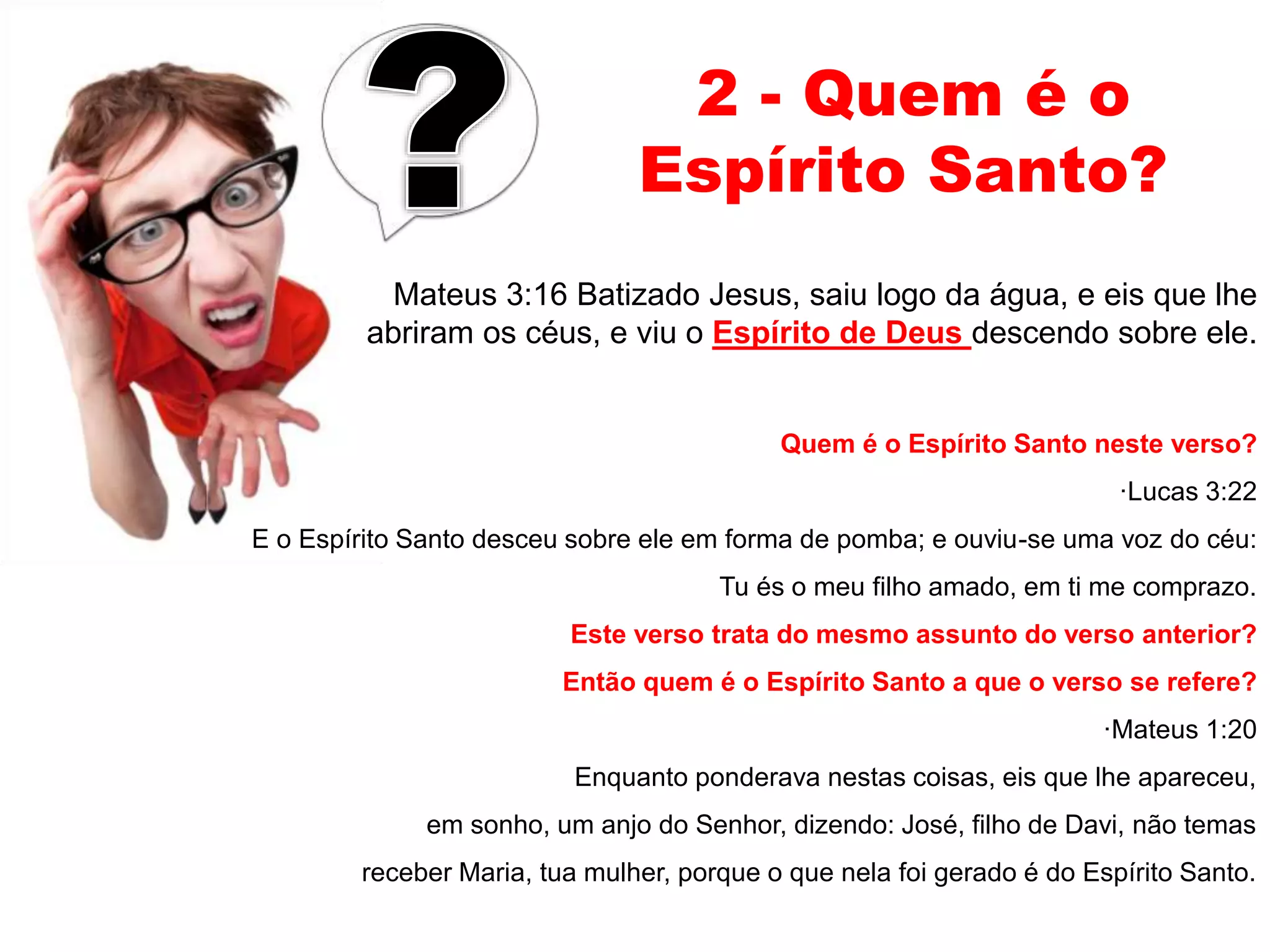 2 - Quem é o 
Espírito Santo? 
Mateus 3:16 Batizado Jesus, saiu logo da água, e eis que lhe 
abriram os céus, e viu o Espírito de Deus descendo sobre ele. 
Quem é o Espírito Santo neste verso? 
·Lucas 3:22 
E o Espírito Santo desceu sobre ele em forma de pomba; e ouviu-se uma voz do céu: 
Tu és o meu filho amado, em ti me comprazo. 
Este verso trata do mesmo assunto do verso anterior? 
Então quem é o Espírito Santo a que o verso se refere? 
·Mateus 1:20 
Enquanto ponderava nestas coisas, eis que lhe apareceu, 
em sonho, um anjo do Senhor, dizendo: José, filho de Davi, não temas 
receber Maria, tua mulher, porque o que nela foi gerado é do Espírito Santo. 
 
