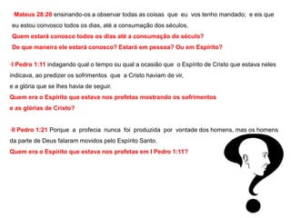 ·Mateus 28:20 ensinando-os a observar todas as coisas que eu vos tenho mandado; e eis que 
eu estou convosco todos os dias, até a consumação dos séculos. 
Quem estará conosco todos os dias até a consumação do século? 
De que maneira ele estará conosco? Estará em pessoa? Ou em Espírito? 
·I Pedro 1:11 indagando qual o tempo ou qual a ocasião que o Espírito de Cristo que estava neles 
indicava, ao predizer os sofrimentos que a Cristo haviam de vir, 
e a glória que se lhes havia de seguir. 
Quem era o Espírito que estava nos profetas mostrando os sofrimentos 
e as glórias de Cristo? 
·II Pedro 1:21 Porque a profecia nunca foi produzida por vontade dos homens, mas os homens 
da parte de Deus falaram movidos pelo Espírito Santo. 
Quem era o Espírito que estava nos profetas em I Pedro 1:11? 
 