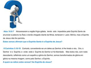 ·Atos 16:6-7 Atravessaram a região frígio-gálata, tendo sido impedidos pelo Espírito Santo de 
anunciar a palavra na Ásia; e tendo chegado diante da Mísia, tentavam ir para Bitínia, mas o Espírito 
de Jesus não lho permitiu. 
Estes versos afirmam que o Espírito Santo é o Espírito de Jesus? 
·II Coríntios 3:16-18 Contudo, convertendo-se um deles ao Senhor, é lhe tirado o véu. Ora, o 
Senhor é o Espírito; e onde está o Espírito do Senhor aí há liberdade. Mas todos nós, com rosto 
descoberto, refletindo como um espelho a glória do Senhor, somos transformados de glória em 
glória na mesma imagem, como pelo Senhor, o Espírito. 
A quem se refere estes versos? Ao Espírito de Jesus? 
 