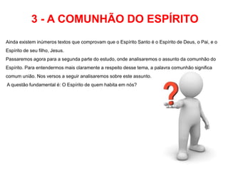 3 - A COMUNHÃO DO ESPÍRITO 
Ainda existem inúmeros textos que comprovam que o Espírito Santo é o Espírito de Deus, o Pai, e o 
Espírito de seu filho, Jesus. 
Passaremos agora para a segunda parte do estudo, onde analisaremos o assunto da comunhão do 
Espírito. Para entendermos mais claramente a respeito desse tema, a palavra comunhão significa 
comum união. Nos versos a seguir analisaremos sobre este assunto. 
A questão fundamental é: O Espírito de quem habita em nós? 
 