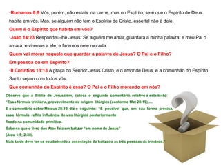 ·Romanos 8:9 Vós, porém, não estais na carne, mas no Espírito, se é que o Espírito de Deus 
habita em vós. Mas, se alguém não tem o Espírito de Cristo, esse tal não é dele. 
Quem é o Espírito que habita em vós? 
·João 14:23 Respondeu-lhe Jesus: Se alguém me amar, guardará a minha palavra; e meu Pai o 
amará, e viremos a ele, e faremos nele morada. 
Quem vai morar naquele que guardar a palavra de Jesus? O Pai e o Filho? 
Em pessoa ou em Espírito? 
·II Coríntios 13:13 A graça do Senhor Jesus Cristo, e o amor de Deus, e a comunhão do Espírito 
Santo sejam com todos vós. 
Que comunhão do Espírito é essa? O Pai e o Filho morando em nós? 
Observe que a Bíblia de Jerusalém, coloca o seguinte comentário, relativo a este texto: 
“Essa fórmula trinitária, provavelmente de origem litúrgica (conforme Mat 28:19),.... 
E o comentário sobre Mateus 28:19, diz o seguinte: “É possível que, em sua forma precisa, 
essa fórmula reflita influência do uso litúrgico posteriormente 
fixado na comunidade primitiva. 
Sabe-se que o livro dos Atos fala em batizar “em nome de Jesus” 
(Atos 1:5; 2:38). 
Mais tarde deve ter-se estabelecido a associação do batizado as três pessoas da trindade.” 
 
