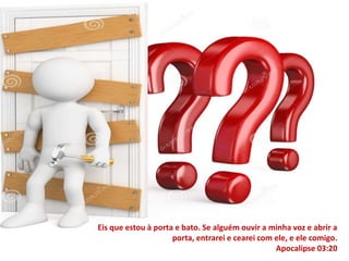 Eis que estou à porta e bato. Se alguém ouvir a minha voz e abrir a 
porta, entrarei e cearei com ele, e ele comigo. 
Apocalipse 03:20 
 