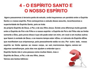 4 - O ESPÍRITO SANTO E 
O NOSSO ESPÍRITO 
Agora passaremos à terceira parte do estudo, onde traçaremos um paralelo entre o Espírito 
Santo e o nosso espírito. Para começarmos o estudo desse assunto, reconhecemos a 
superioridade do Espírito Santo, pois se trata 
do próprio Espírito de Deus, o Pai, e de seu filho Jesus. Existe uma diferença muito grande 
entre o Espírito do Pai e do Filho e o nosso espírito: o Espírito do Pai e do Filho não se limita 
somente a Eles, pois prova disso é que ele pode estar em mim, em você e em muitos outros 
que fazem à vontade de Deus, e ao mesmo tempo estar nEles, e é através do Espírito dEles 
que manifestam sua onipresença, pois pessoalmente estão no céu. Por outro lado, nosso 
espírito se limita apenas ao nosso corpo, se sair, morreremos. Agora, vamos ver 
algumas semelhanças, pois elas nos ajudam a entender que o 
Espírito Santo não é uma pessoa como muitos falam, mas o 
Espírito de Deus, o Pai, e de seu filho, Jesus. 
Vamos aos textos bíblicos: 
 