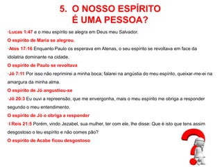 5. O NOSSO ESPÍRITO 
É UMA PESSOA? 
·Lucas 1:47 e o meu espírito se alegra em Deus meu Salvador. 
O espírito de Maria se alegrou. 
·Atos 17:16 Enquanto Paulo os esperava em Atenas, o seu espírito se revoltava em face da 
idolatria dominante na cidade. 
O espírito de Paulo se revoltava 
·Jô 7:11 Por isso não reprimirei a minha boca; falarei na angústia do meu espírito, queixar-me-ei na 
amargura da minha alma. 
O espírito de Jó angustiou-se 
·Jô 20:3 Eu ouvi a repreensão, que me envergonha, mais o meu espírito me obriga a responder 
segundo o meu entendimento. 
O espírito de Jó o obriga a responder 
·I Reis 21:5 Porém, vindo Jezabel, sua mulher, ter com ele, lhe disse: Que é isto que tens assim 
desgostoso o teu espírito e não comes pão? 
O espírito de Acabe ficou desgostoso 
 