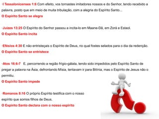 ·I Tessalonicenses 1:6 Com efeito, vos tornastes imitadores nossos e do Senhor, tendo recebido a 
palavra, posto que em meio de muita tribulação, com a alegria do Espírito Santo... 
O Espírito Santo se alegra 
·Juízes 13:25 O Espírito do Senhor passou a incita-lo em Maane-Dã, em Zorá e Estaol. 
O Espírito Santo incita 
·Efésios 4:30 E não entristeçais o Espírito de Deus, no qual fostes selados para o dia da redenção. 
O Espírito Santo se entristece 
·Atos 16:6-7 E, percorrendo a região frígio-gálata, tendo sido impedidos pelo Espírito Santo de 
pregar a palavra na Ásia, defrontando Mísia, tentavam ir para Bitínia, mas o Espírito de Jesus não o 
permitiu. 
O Espírito Santo impede 
·Romanos 8:16 O próprio Espírito testifica com o nosso 
espírito que somos filhos de Deus. 
O Espírito Santo declara com o nosso espírito 
 