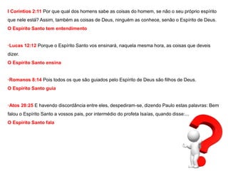 I Coríntios 2:11 Por que qual dos homens sabe as coisas do homem, se não o seu próprio espírito 
que nele está? Assim, também as coisas de Deus, ninguém as conhece, senão o Espírito de Deus. 
O Espírito Santo tem entendimento 
·Lucas 12:12 Porque o Espírito Santo vos ensinará, naquela mesma hora, as coisas que deveis 
dizer. 
O Espírito Santo ensina 
·Romanos 8:14 Pois todos os que são guiados pelo Espírito de Deus são filhos de Deus. 
O Espírito Santo guia 
·Atos 28:25 E havendo discordância entre eles, despediram-se, dizendo Paulo estas palavras: Bem 
falou o Espírito Santo a vossos pais, por intermédio do profeta Isaías, quando disse:... 
O Espírito Santo fala 
 